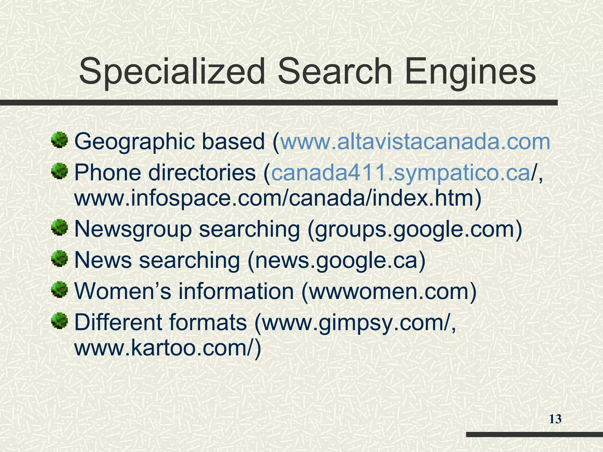 Specialized Search Engines
Geographic based (www.altavistacanada.com
Phone directories (canada411.sympatico.ca/,
www.infospace.com/canada/index.htm)
Newsgroup searching (groups.google.com)
News searching (news.google.ca)
Women’s information (wwwomen.com)
Different formats (www.gimpsy.com/,
www.kartoo.com/)
13
 