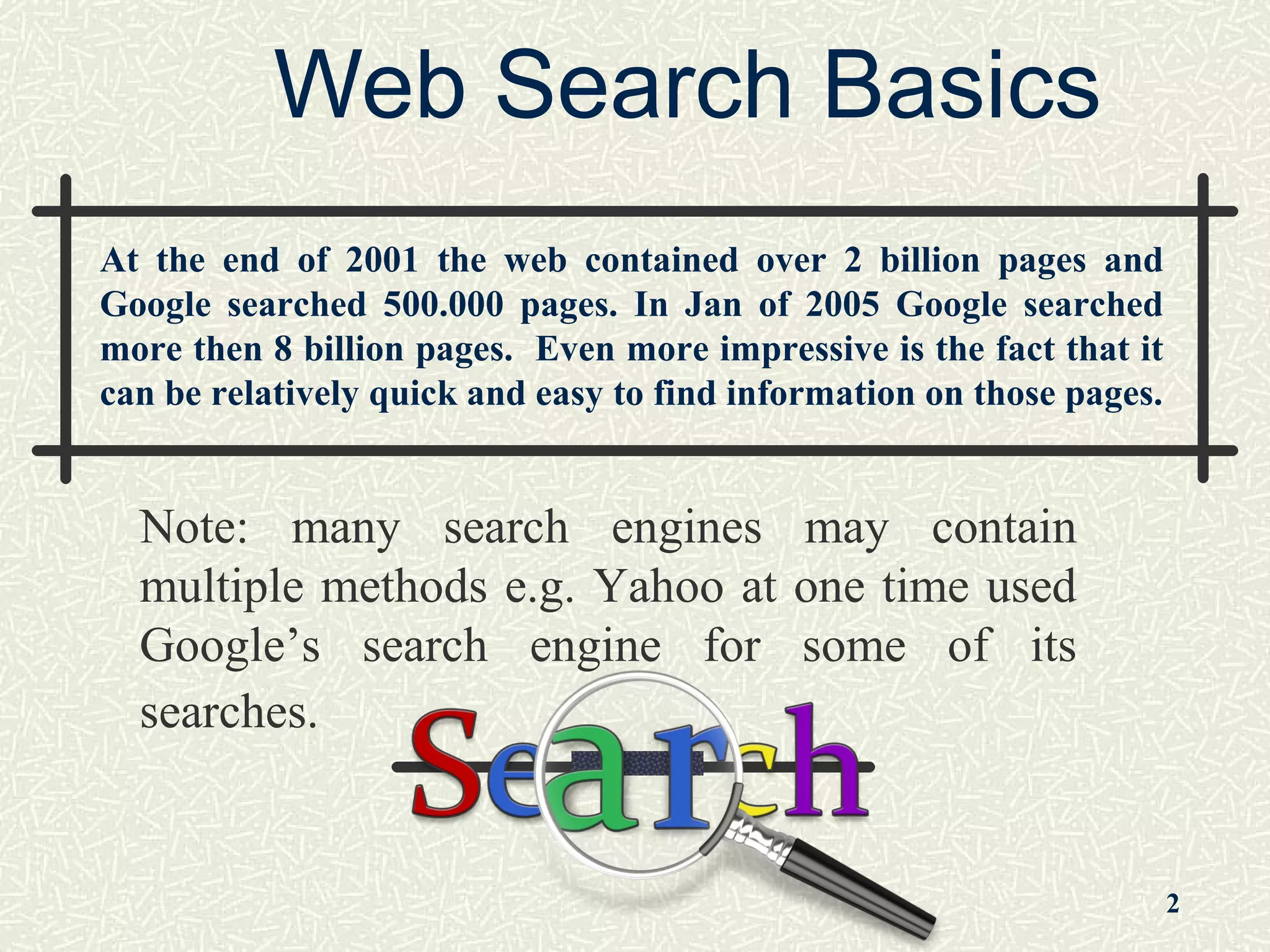 Web Search Basics
Note: many search engines may contain
multiple methods e.g. Yahoo at one time used
Google’s search engine for some of its
searches.
2
At the end of 2001 the web contained over 2 billion pages and
Google searched 500.000 pages. In Jan of 2005 Google searched
more then 8 billion pages. Even more impressive is the fact that it
can be relatively quick and easy to find information on those pages.
 