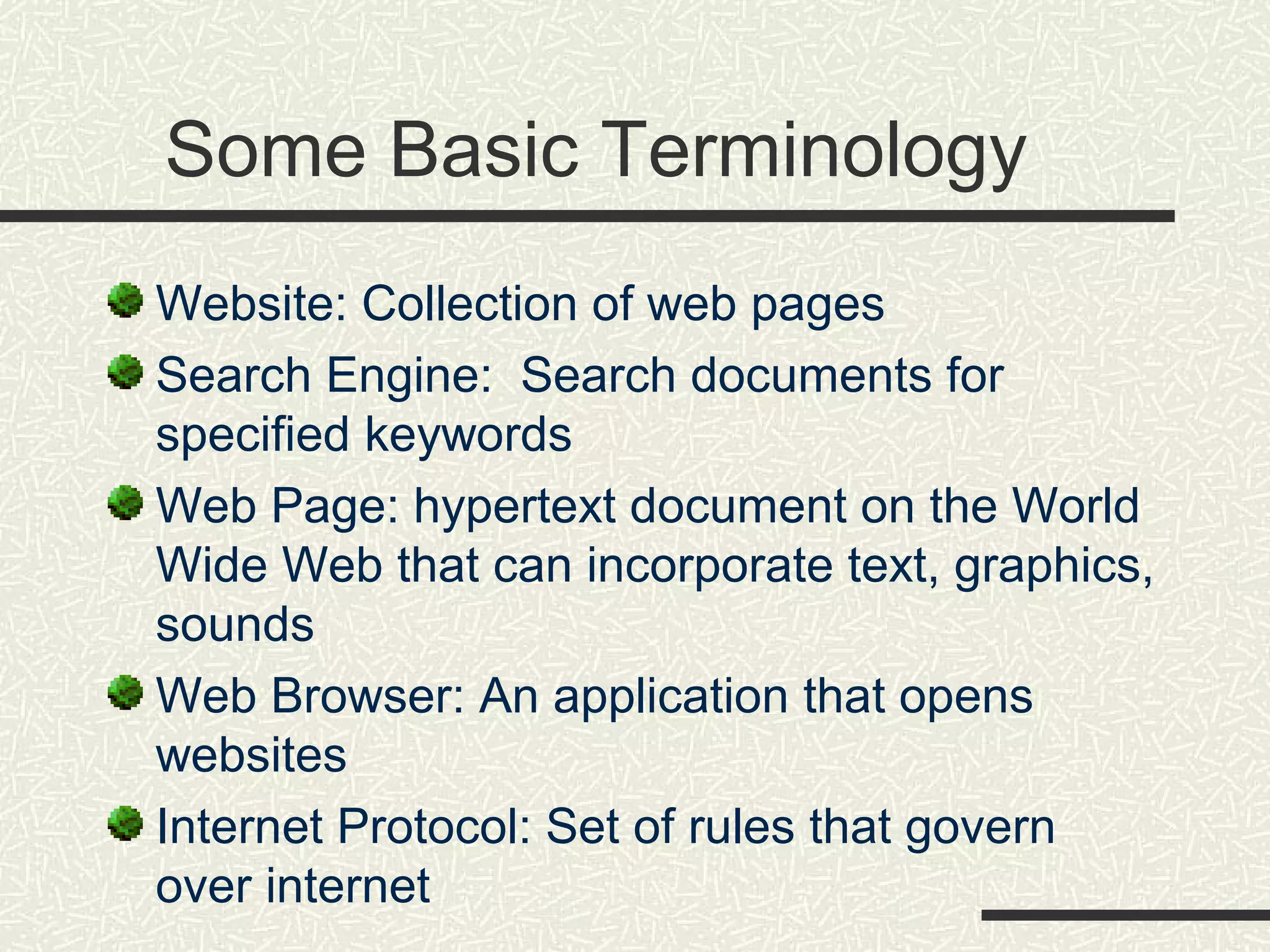 Some Basic Terminology
Website: Collection of web pages
Search Engine: Search documents for
specified keywords
Web Page: hypertext document on the World
Wide Web that can incorporate text, graphics,
sounds
Web Browser: An application that opens
websites
Internet Protocol: Set of rules that govern
over internet
 