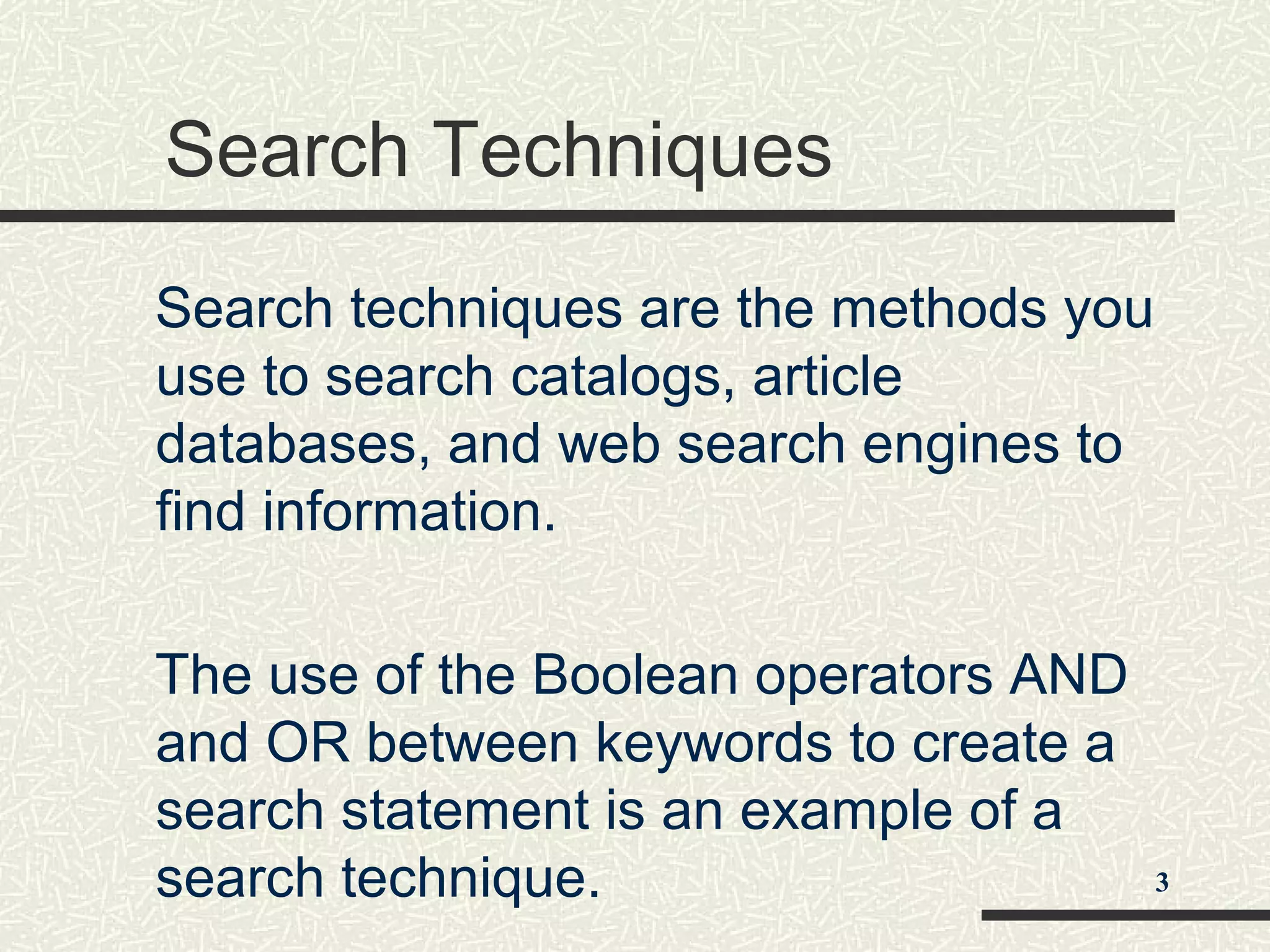 Search Techniques
Search techniques are the methods you
use to search catalogs, article
databases, and web search engines to
find information.
The use of the Boolean operators AND
and OR between keywords to create a
search statement is an example of a
search technique. 3
 