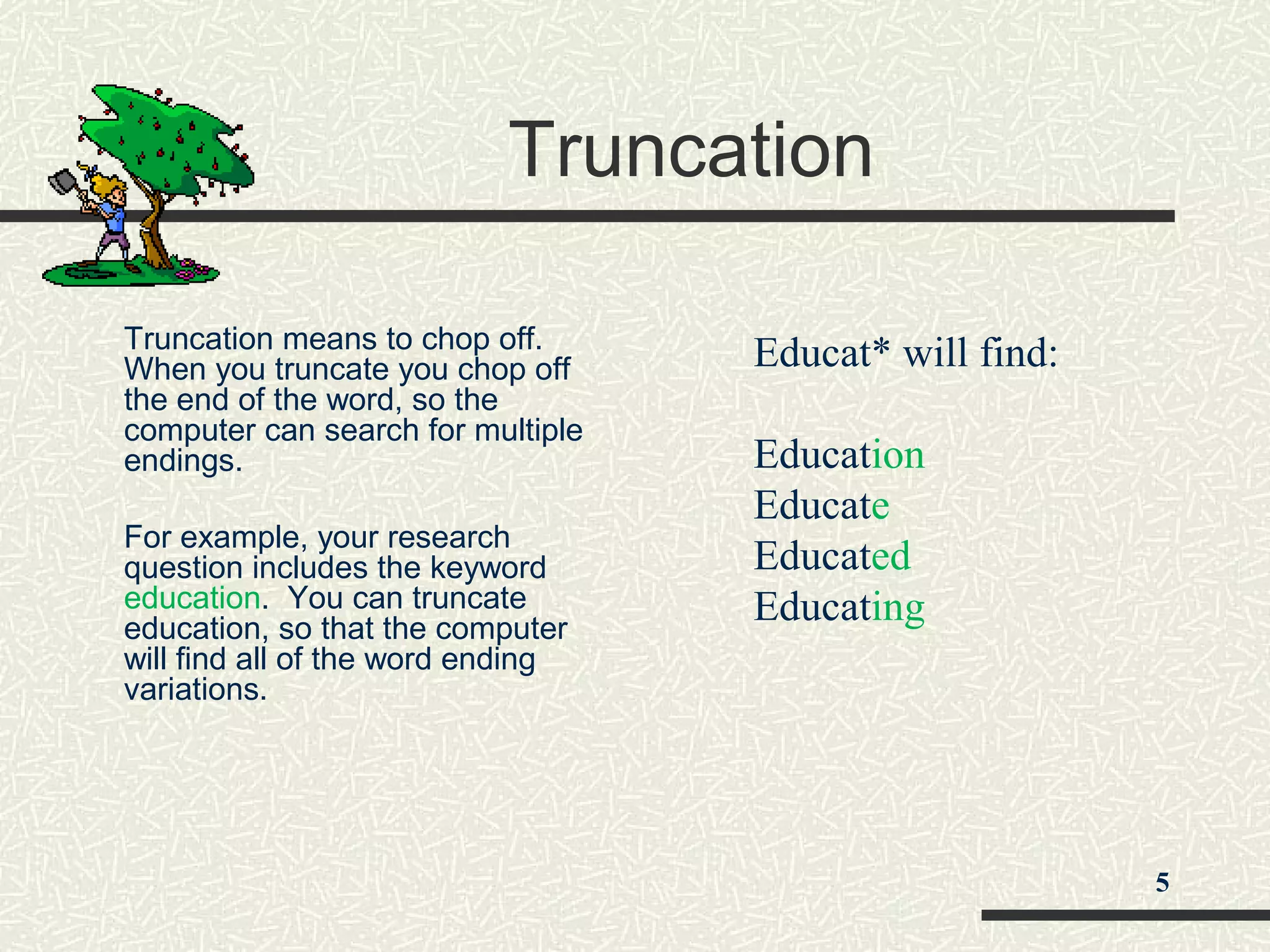Truncation
Truncation means to chop off.
When you truncate you chop off
the end of the word, so the
computer can search for multiple
endings.
For example, your research
question includes the keyword
education. You can truncate
education, so that the computer
will find all of the word ending
variations.
Educat* will find:
Education
Educate
Educated
Educating
5
 