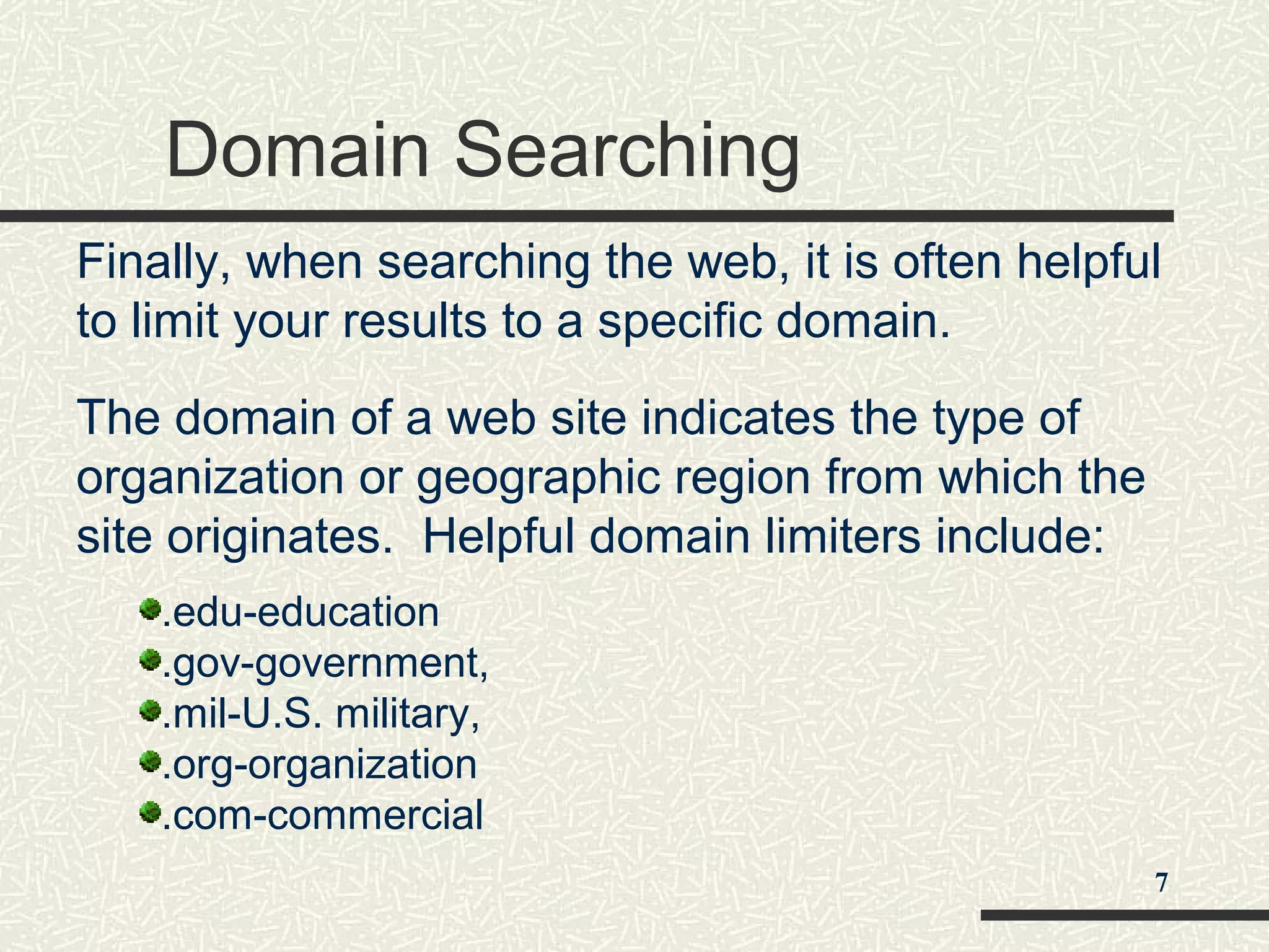 Domain Searching
Finally, when searching the web, it is often helpful
to limit your results to a specific domain.
The domain of a web site indicates the type of
organization or geographic region from which the
site originates. Helpful domain limiters include:
.edu-education
.gov-government,
.mil-U.S. military,
.org-organization
.com-commercial
7
 