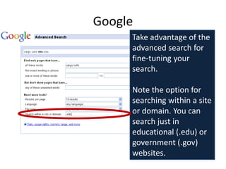 Google
     Take advantage of the
     advanced search for
     fine-tuning your
     search.

     Note the option for
     searching within a site
     or domain. You can
     search just in
     educational (.edu) or
     government (.gov)
     websites.
 