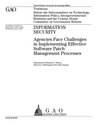 United States General Accounting Office

GAO                         Testimony
                            Before the Subcommittee on Technology,
                            Information Policy, Intergovernmental
                            Relations and the Census, House
                            Committee on Government Reform
For Release on Delivery
Expected at 1:30 p.m. EDT
Wednesday, June 2, 2004     INFORMATION
                            SECURITY
                            Agencies Face Challenges
                            in Implementing Effective
                            Software Patch
                            Management Processes
                            Statement of Robert F. Dacey
                            Director, Information Security Issues




GAO-04-816T
 