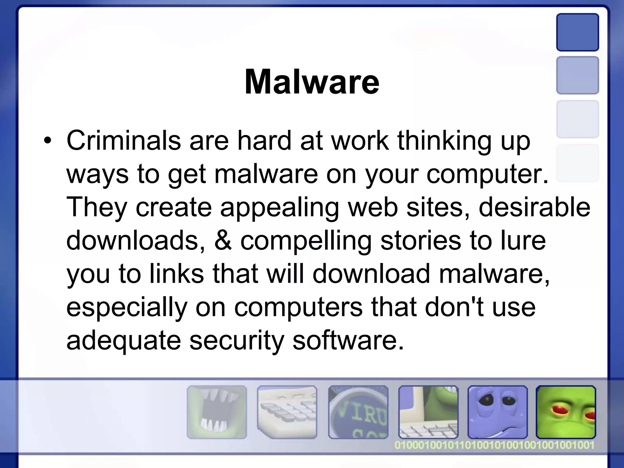Malware
• Criminals are hard at work thinking up
ways to get malware on your computer.
They create appealing web sites, desirable
downloads, & compelling stories to lure
you to links that will download malware,
especially on computers that don't use
adequate security software.
 