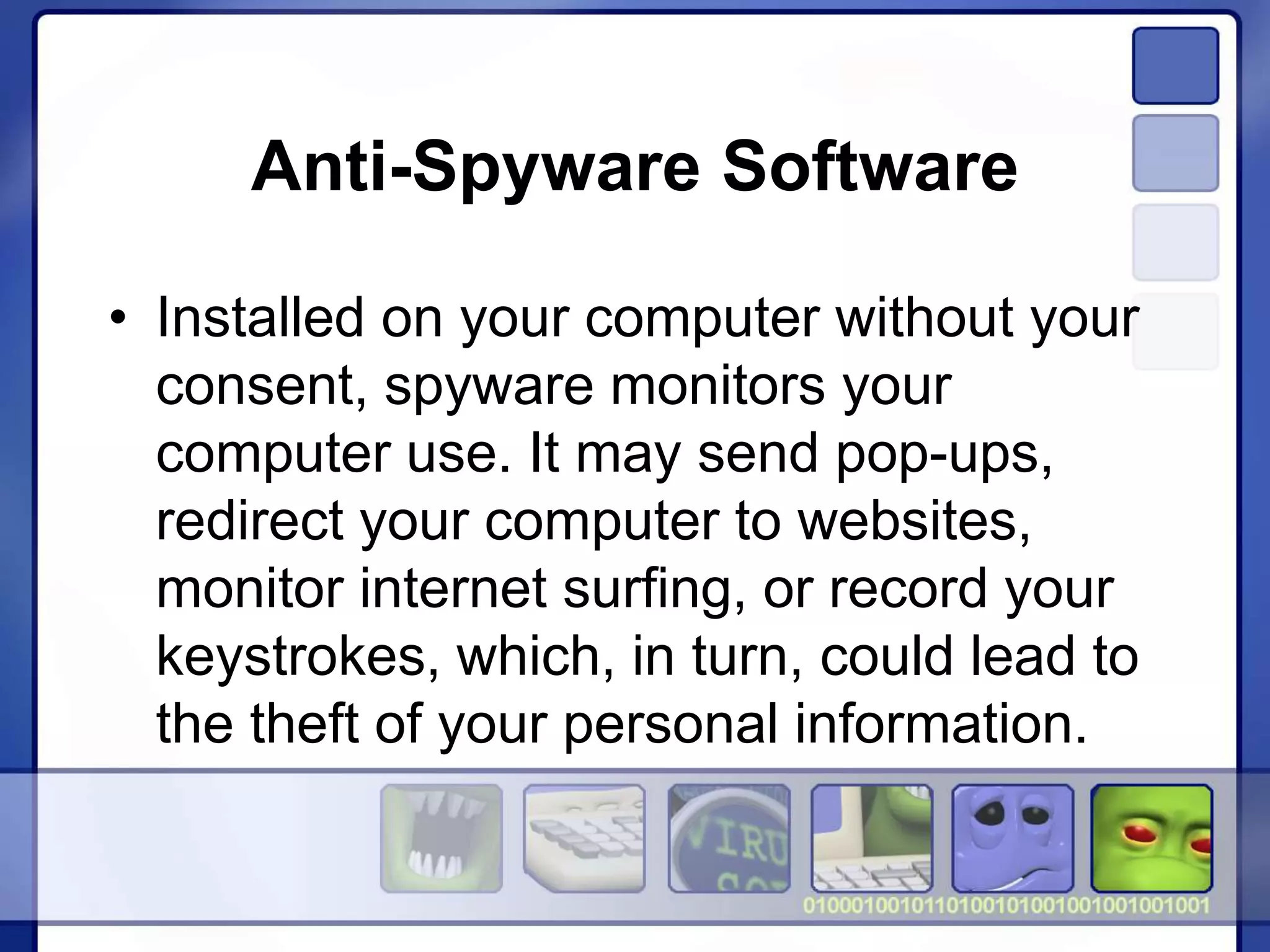 Anti-Spyware Software
• Installed on your computer without your
consent, spyware monitors your
computer use. It may send pop-ups,
redirect your computer to websites,
monitor internet surfing, or record your
keystrokes, which, in turn, could lead to
the theft of your personal information.
 