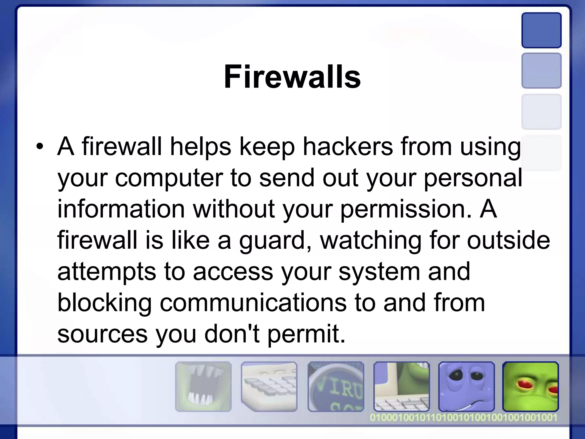 Firewalls
• A firewall helps keep hackers from using
your computer to send out your personal
information without your permission. A
firewall is like a guard, watching for outside
attempts to access your system and
blocking communications to and from
sources you don't permit.
 