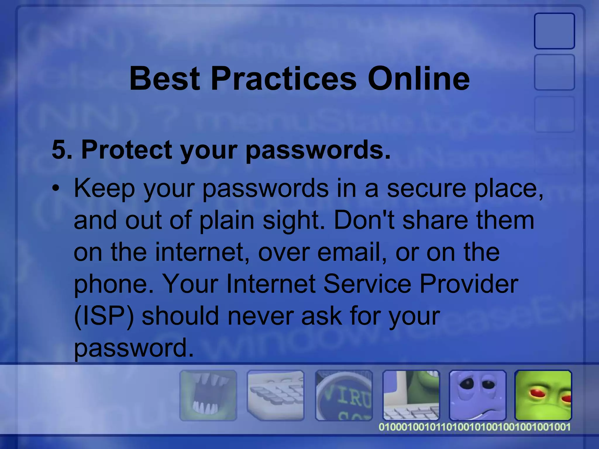 Best Practices Online
5. Protect your passwords.
• Keep your passwords in a secure place,
and out of plain sight. Don't share them
on the internet, over email, or on the
phone. Your Internet Service Provider
(ISP) should never ask for your
password.
 