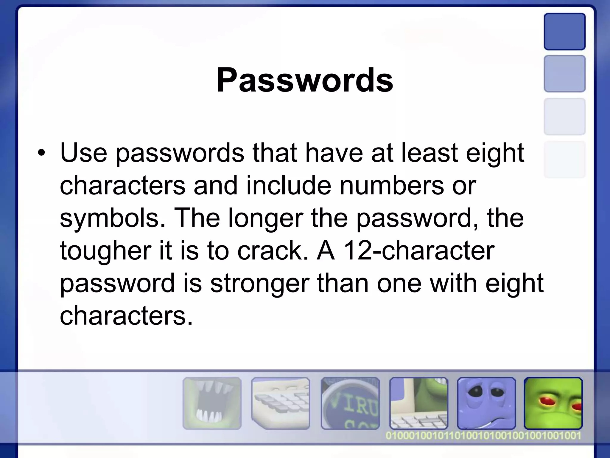 Passwords
• Use passwords that have at least eight
characters and include numbers or
symbols. The longer the password, the
tougher it is to crack. A 12-character
password is stronger than one with eight
characters.
 