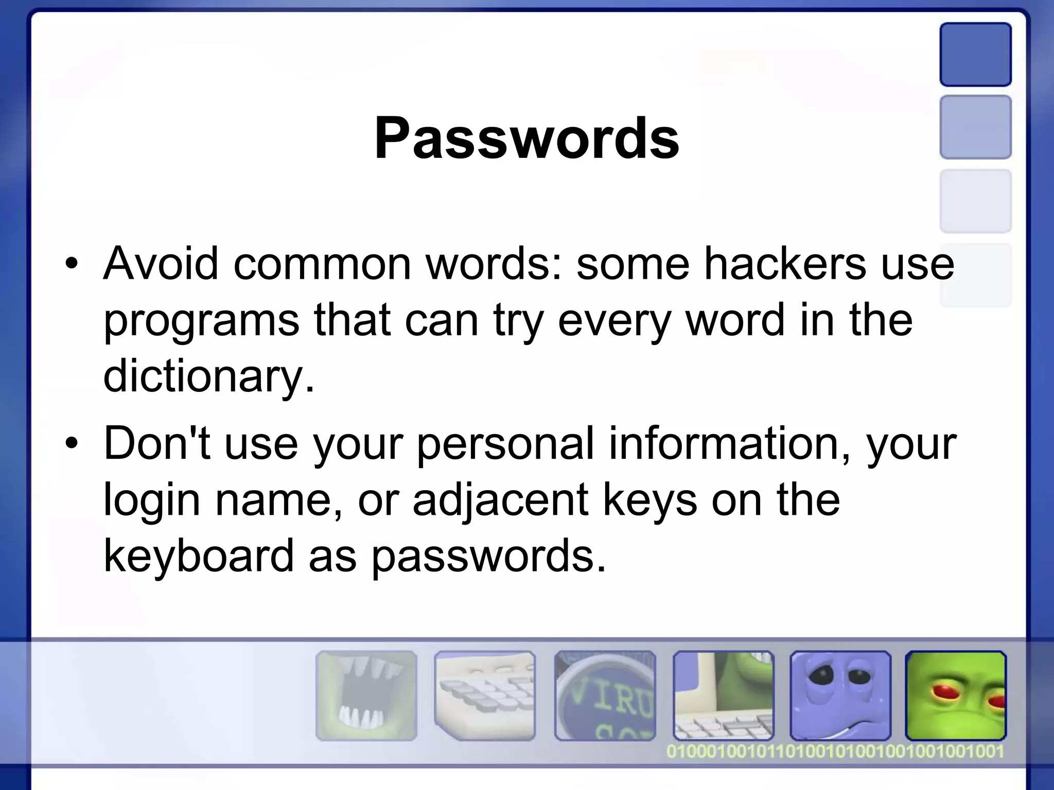 Passwords
• Avoid common words: some hackers use
programs that can try every word in the
dictionary.
• Don't use your personal information, your
login name, or adjacent keys on the
keyboard as passwords.
 