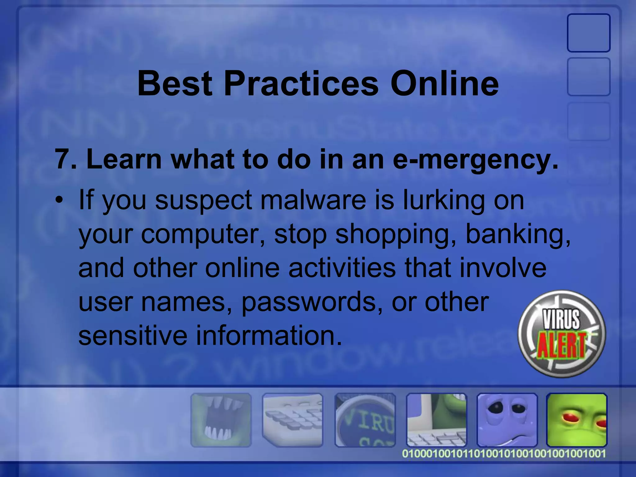 Best Practices Online
7. Learn what to do in an e-mergency.
• If you suspect malware is lurking on
your computer, stop shopping, banking,
and other online activities that involve
user names, passwords, or other
sensitive information.
 