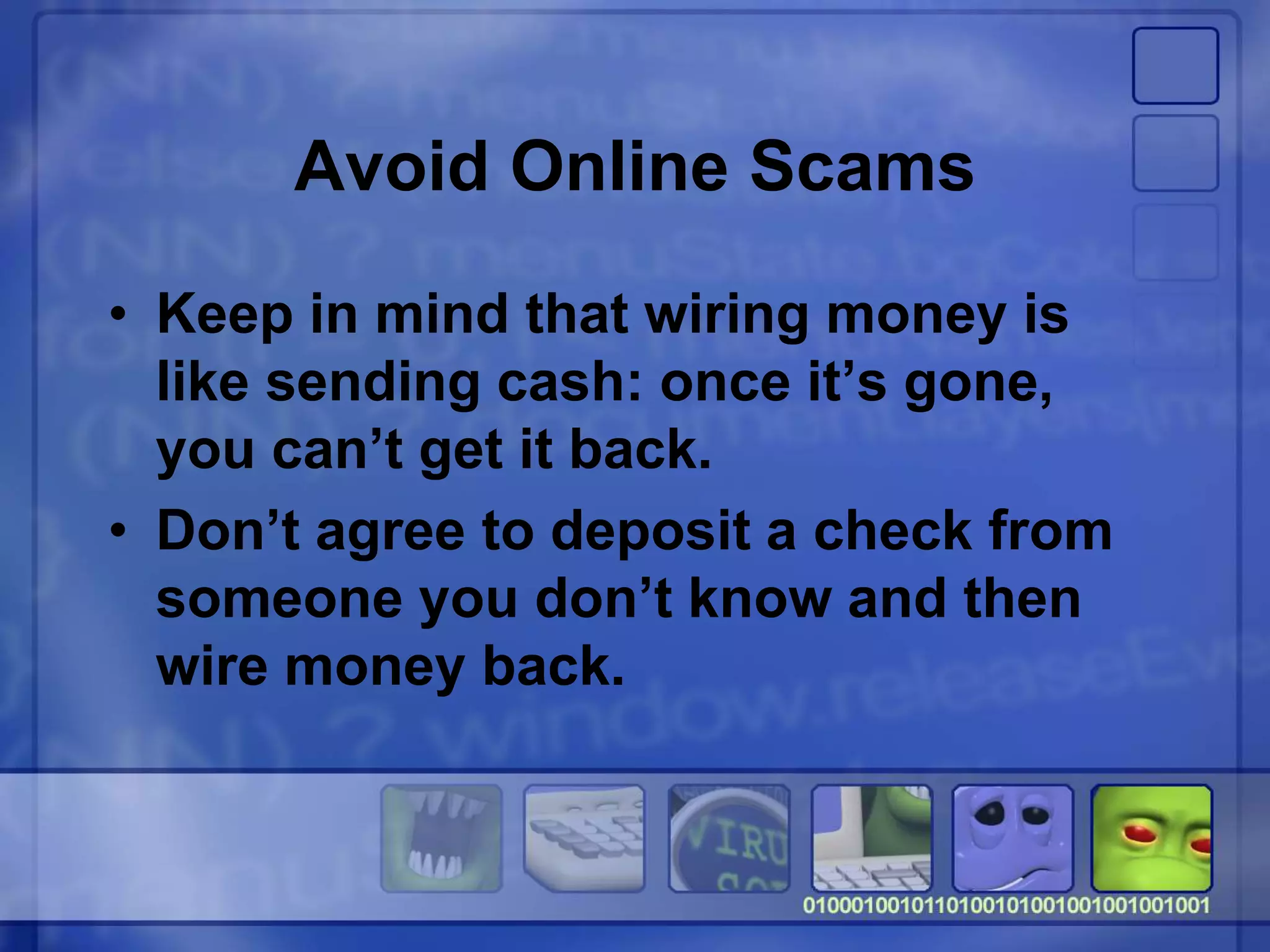 Avoid Online Scams
• Keep in mind that wiring money is
like sending cash: once it’s gone,
you can’t get it back.
• Don’t agree to deposit a check from
someone you don’t know and then
wire money back.
 