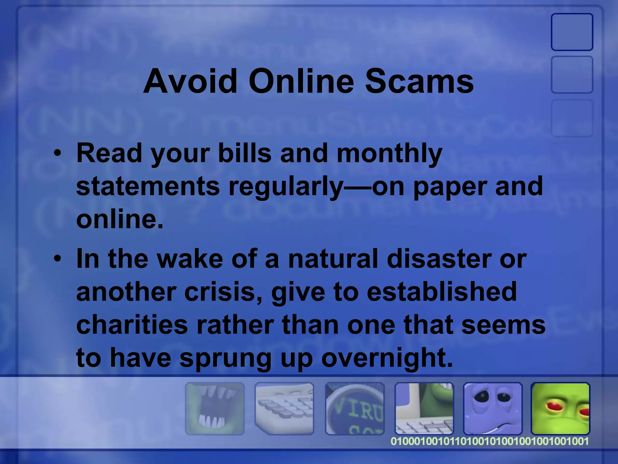 Avoid Online Scams
• Read your bills and monthly
statements regularly—on paper and
online.
• In the wake of a natural disaster or
another crisis, give to established
charities rather than one that seems
to have sprung up overnight.
 