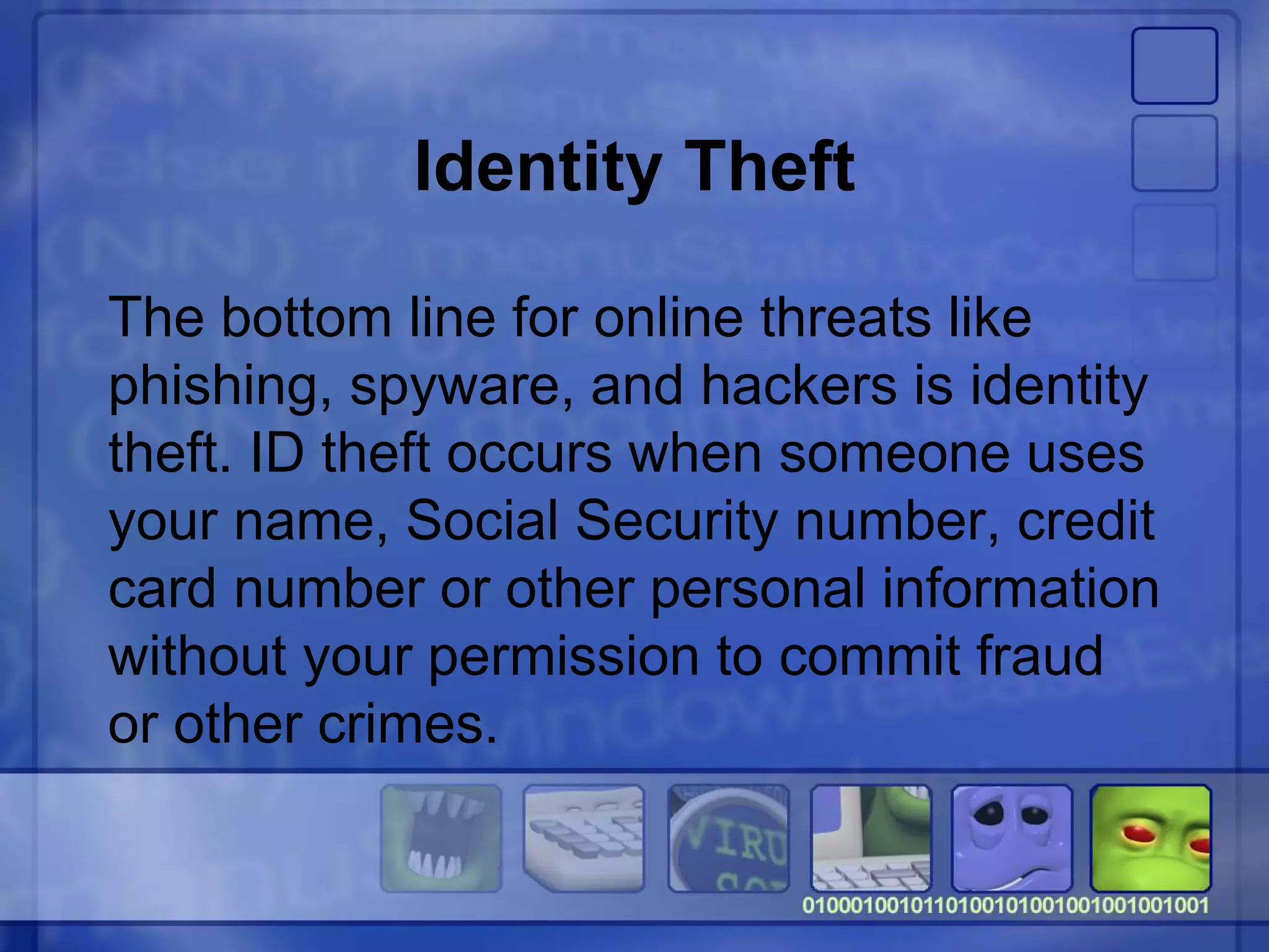 Identity Theft
The bottom line for online threats like
phishing, spyware, and hackers is identity
theft. ID theft occurs when someone uses
your name, Social Security number, credit
card number or other personal information
without your permission to commit fraud
or other crimes.
 