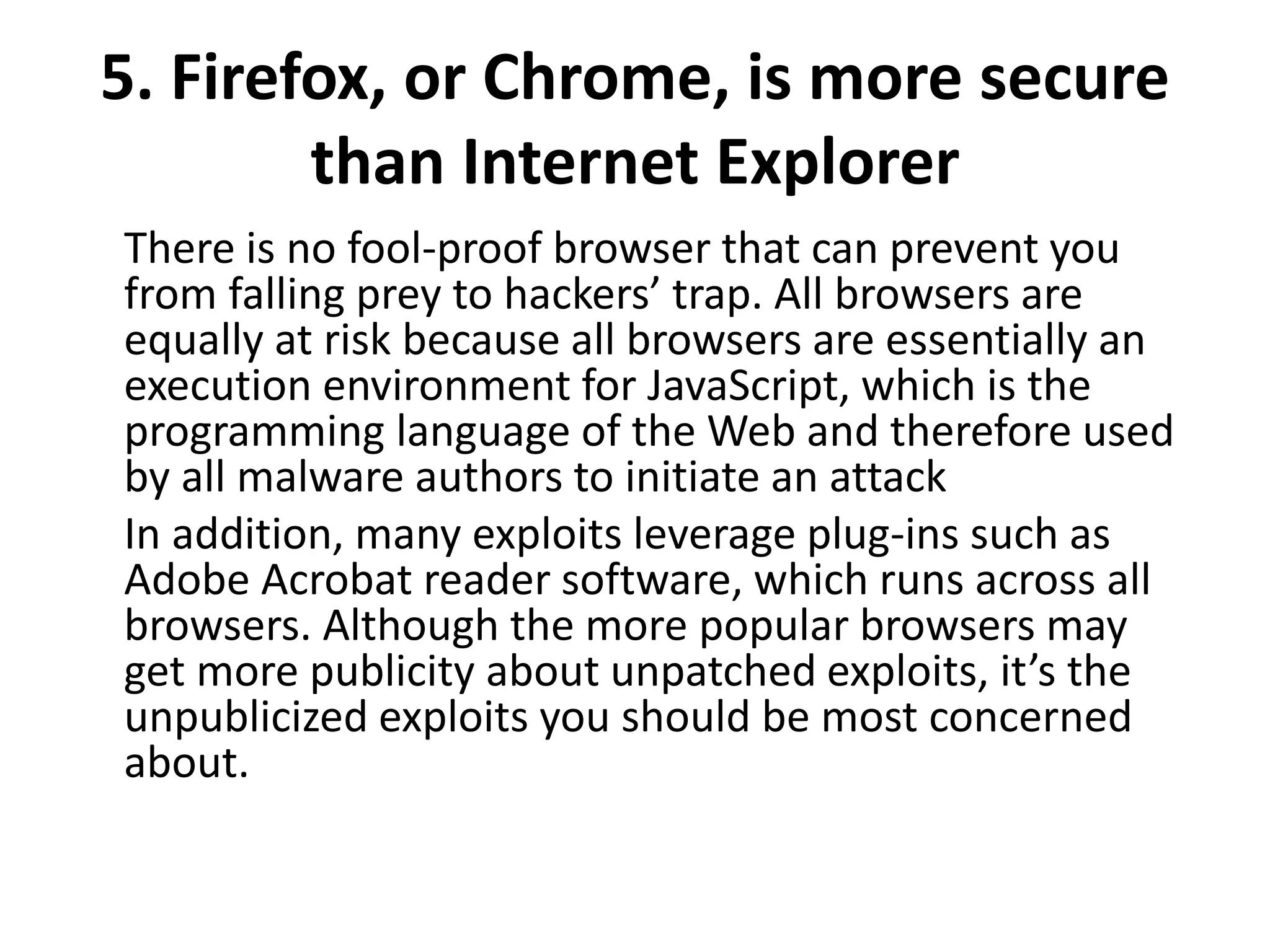 5. Firefox, or Chrome, is more secure
than Internet Explorer
There is no fool-proof browser that can prevent you
from falling prey to hackers’ trap. All browsers are
equally at risk because all browsers are essentially an
execution environment for JavaScript, which is the
programming language of the Web and therefore used
by all malware authors to initiate an attack
In addition, many exploits leverage plug-ins such as
Adobe Acrobat reader software, which runs across all
browsers. Although the more popular browsers may
get more publicity about unpatched exploits, it’s the
unpublicized exploits you should be most concerned
about.
 