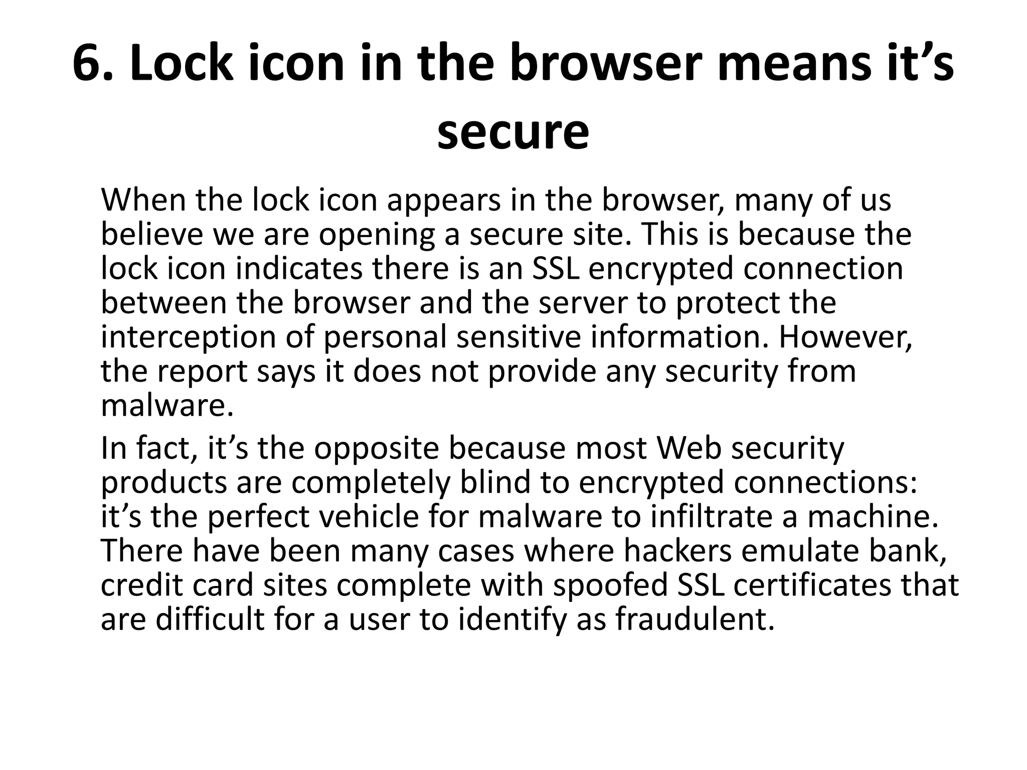 6. Lock icon in the browser means it’s
secure
When the lock icon appears in the browser, many of us
believe we are opening a secure site. This is because the
lock icon indicates there is an SSL encrypted connection
between the browser and the server to protect the
interception of personal sensitive information. However,
the report says it does not provide any security from
malware.
In fact, it’s the opposite because most Web security
products are completely blind to encrypted connections:
it’s the perfect vehicle for malware to infiltrate a machine.
There have been many cases where hackers emulate bank,
credit card sites complete with spoofed SSL certificates that
are difficult for a user to identify as fraudulent.
 