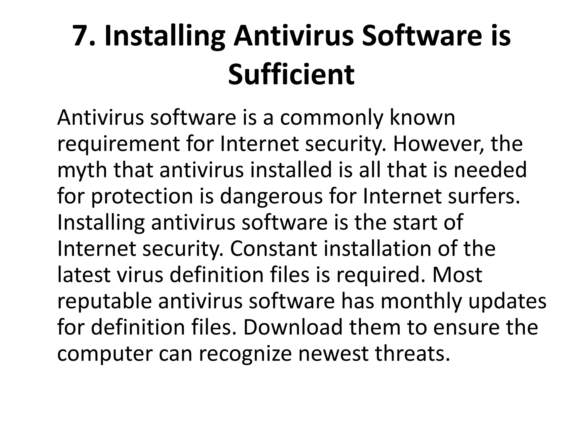 7. Installing Antivirus Software is
Sufficient
Antivirus software is a commonly known
requirement for Internet security. However, the
myth that antivirus installed is all that is needed
for protection is dangerous for Internet surfers.
Installing antivirus software is the start of
Internet security. Constant installation of the
latest virus definition files is required. Most
reputable antivirus software has monthly updates
for definition files. Download them to ensure the
computer can recognize newest threats.
 
