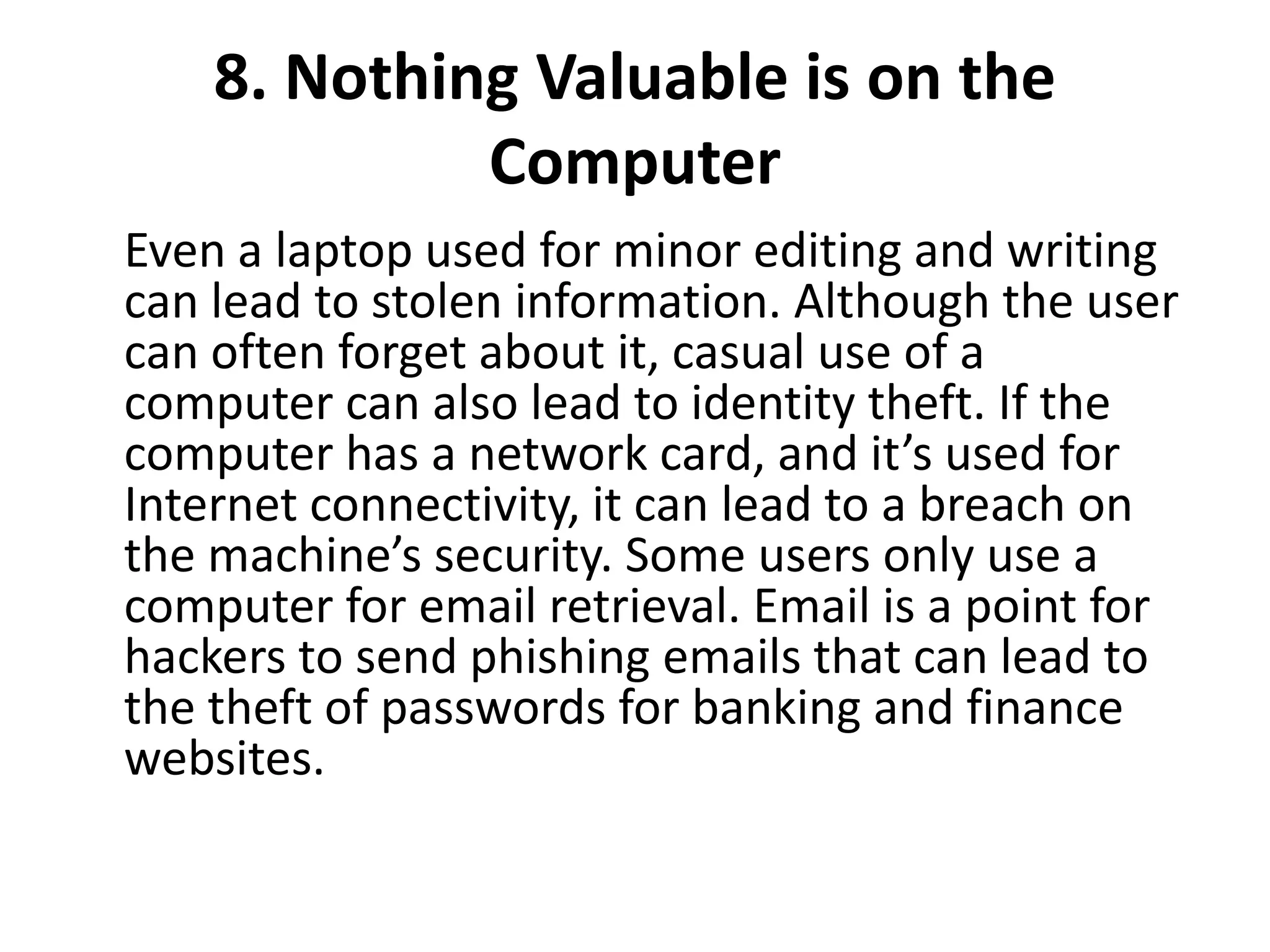 8. Nothing Valuable is on the
Computer
Even a laptop used for minor editing and writing
can lead to stolen information. Although the user
can often forget about it, casual use of a
computer can also lead to identity theft. If the
computer has a network card, and it’s used for
Internet connectivity, it can lead to a breach on
the machine’s security. Some users only use a
computer for email retrieval. Email is a point for
hackers to send phishing emails that can lead to
the theft of passwords for banking and finance
websites.
 