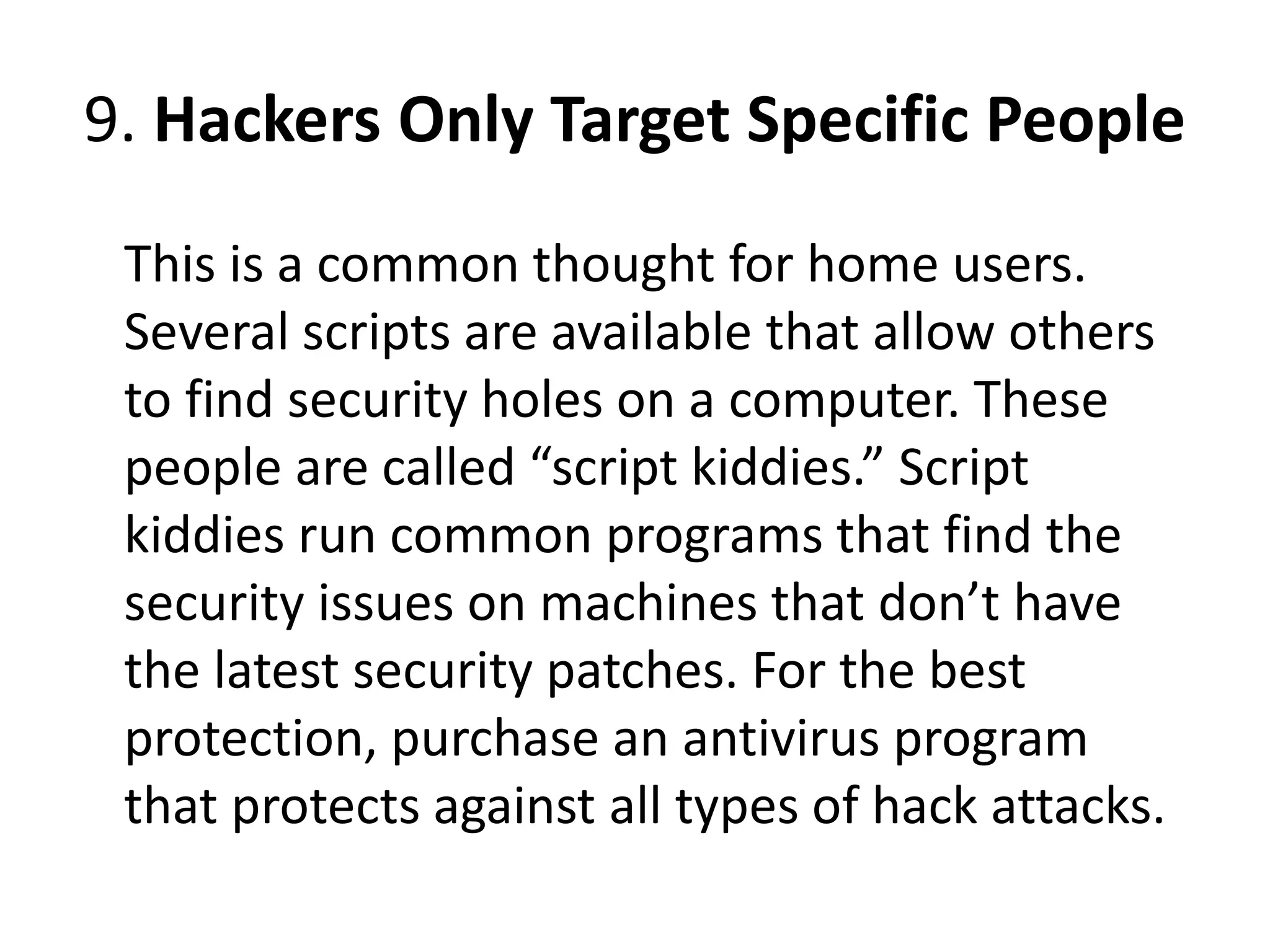 9. Hackers Only Target Specific People
This is a common thought for home users.
Several scripts are available that allow others
to find security holes on a computer. These
people are called “script kiddies.” Script
kiddies run common programs that find the
security issues on machines that don’t have
the latest security patches. For the best
protection, purchase an antivirus program
that protects against all types of hack attacks.
 