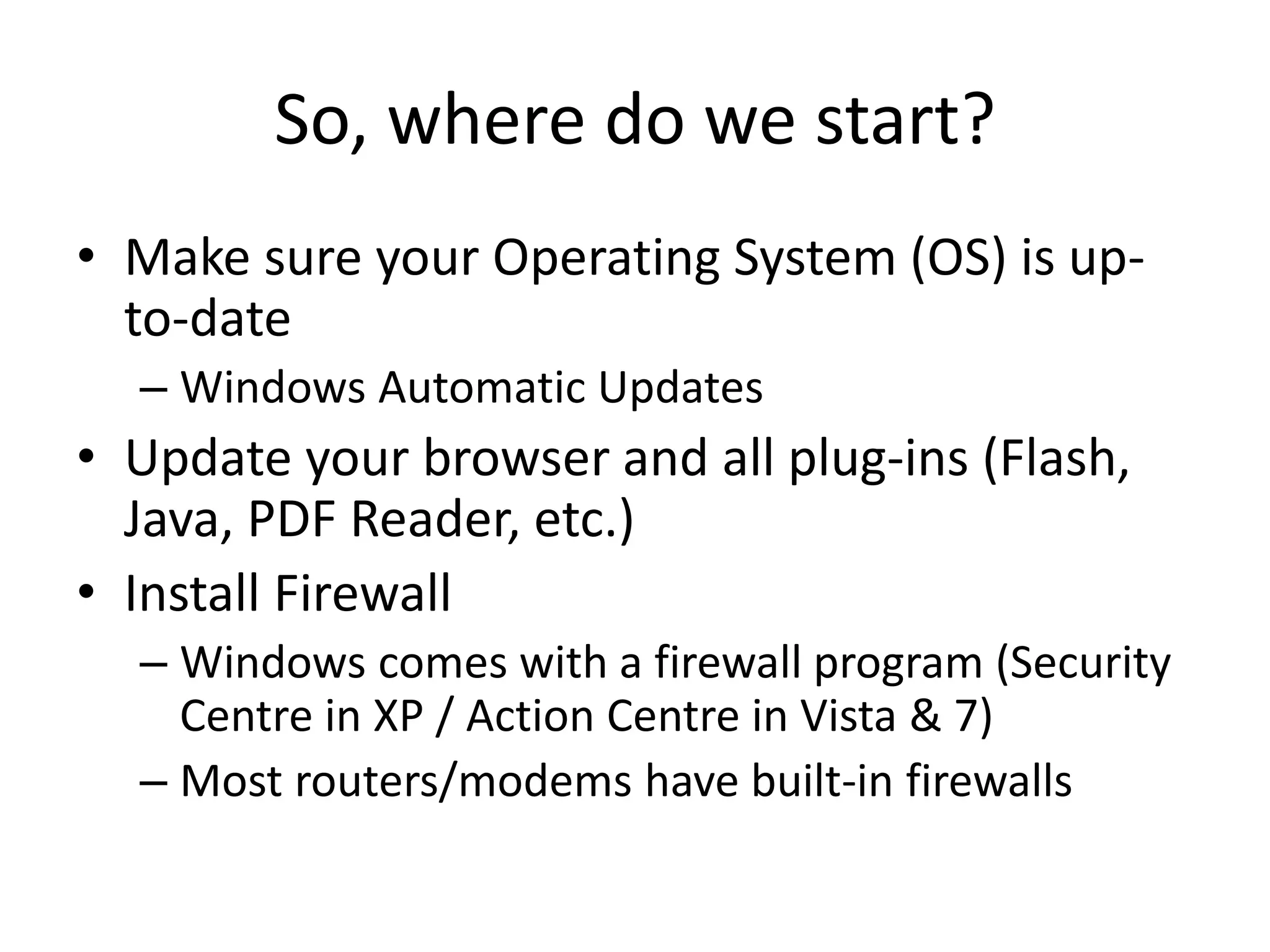 So, where do we start?
• Make sure your Operating System (OS) is up-
to-date
– Windows Automatic Updates
• Update your browser and all plug-ins (Flash,
Java, PDF Reader, etc.)
• Install Firewall
– Windows comes with a firewall program (Security
Centre in XP / Action Centre in Vista & 7)
– Most routers/modems have built-in firewalls
 