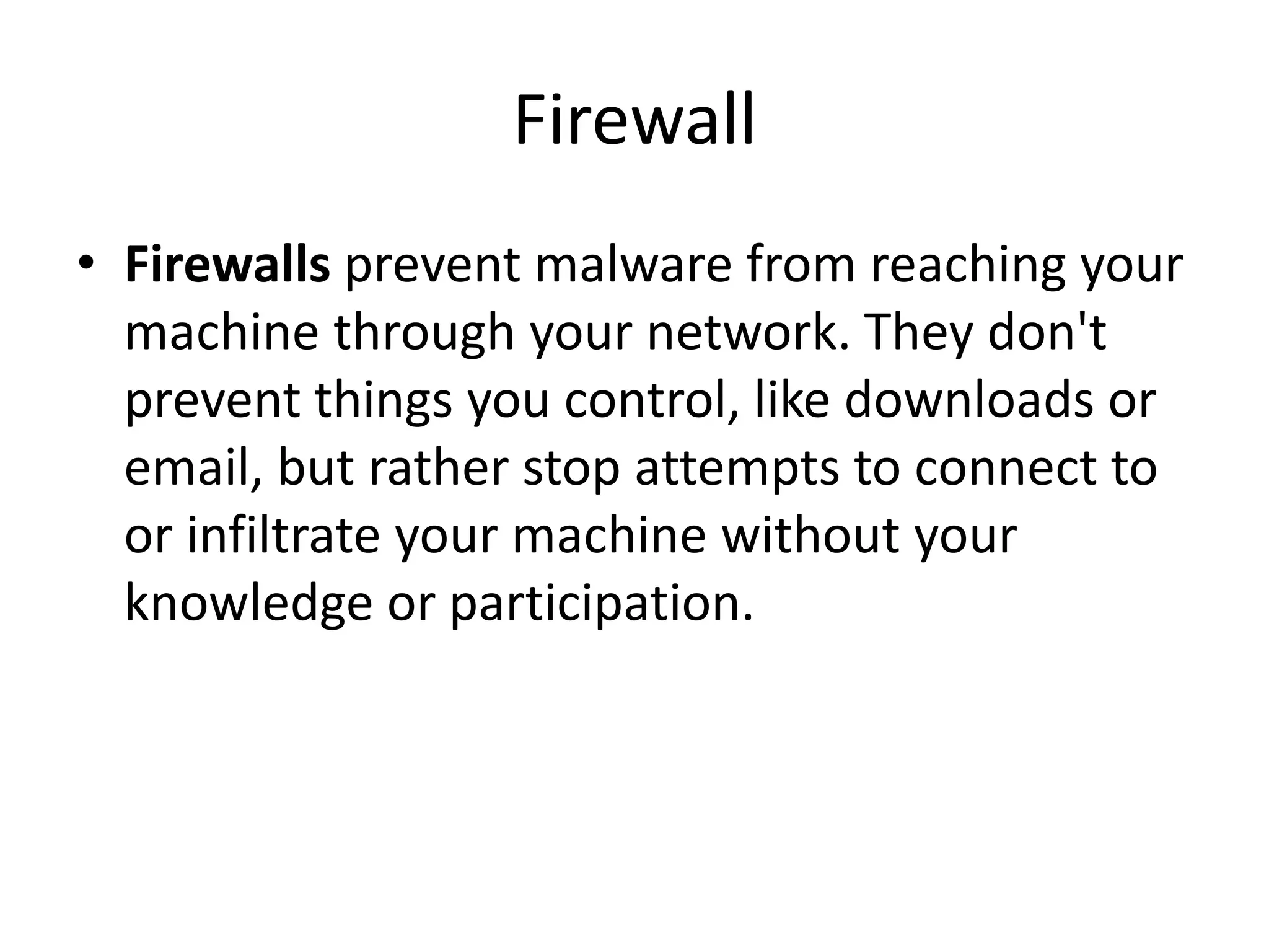 Firewall
• Firewalls prevent malware from reaching your
machine through your network. They don't
prevent things you control, like downloads or
email, but rather stop attempts to connect to
or infiltrate your machine without your
knowledge or participation.
 