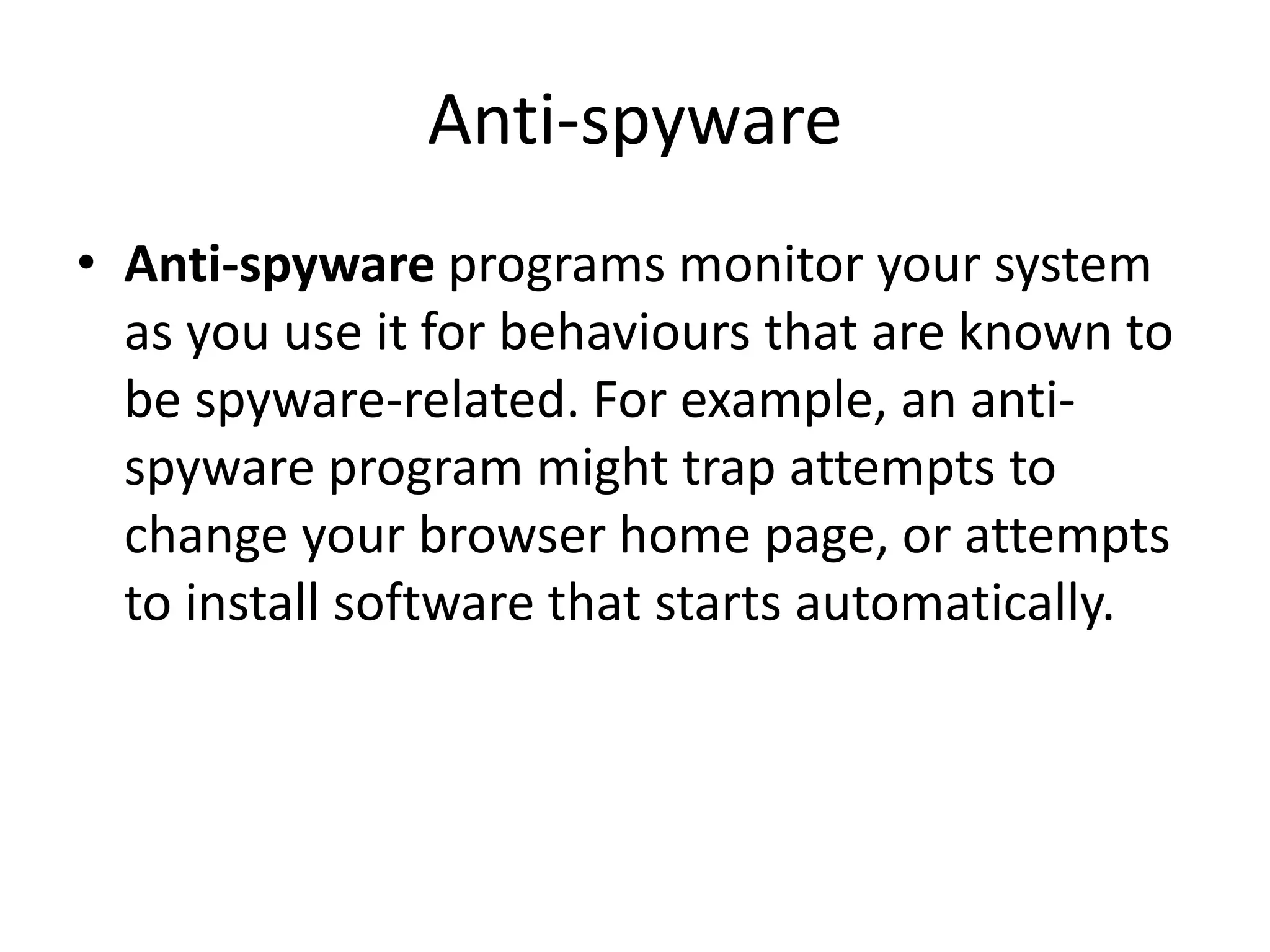 Anti-spyware
• Anti-spyware programs monitor your system
as you use it for behaviours that are known to
be spyware-related. For example, an anti-
spyware program might trap attempts to
change your browser home page, or attempts
to install software that starts automatically.
 