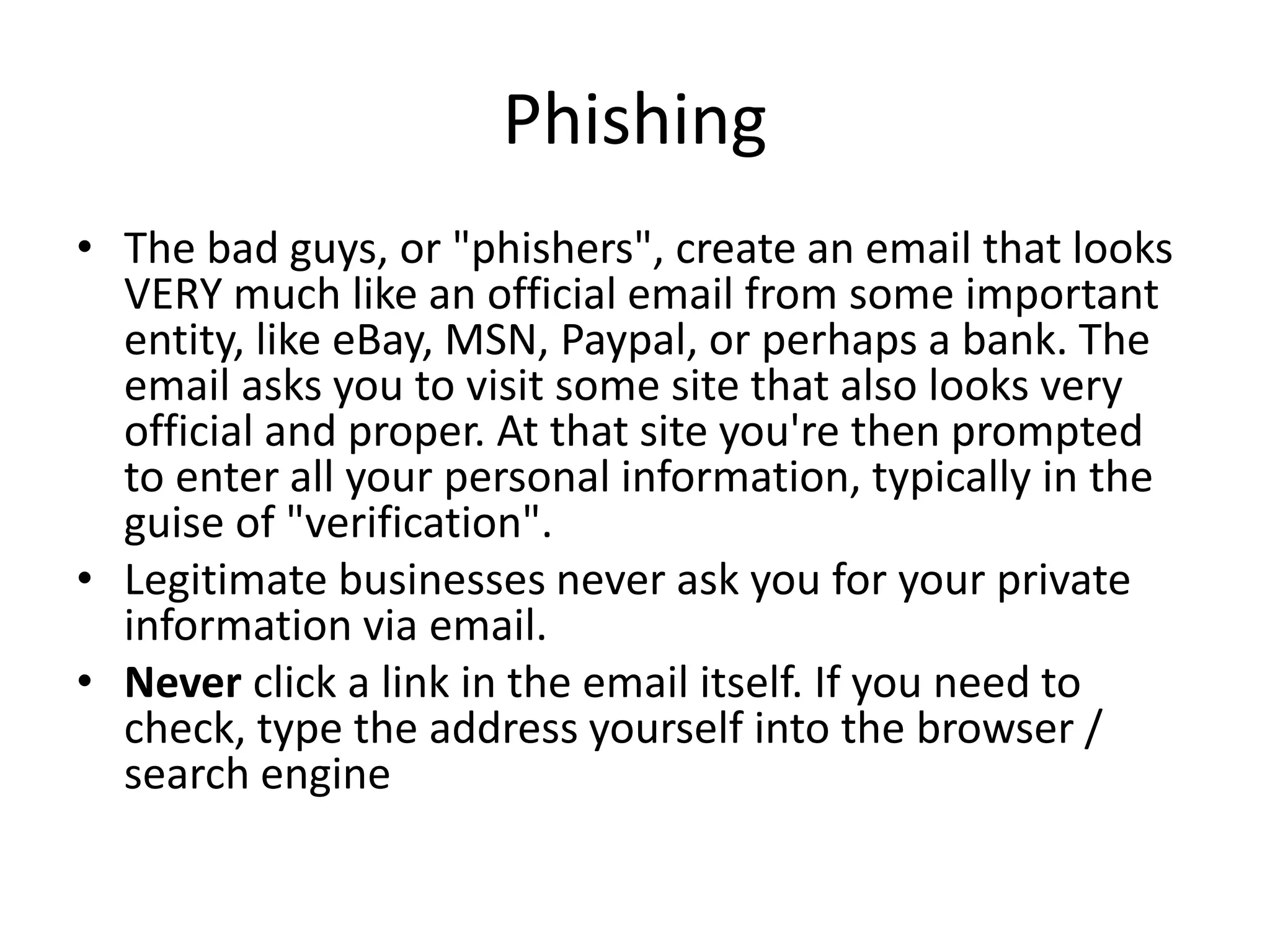 Phishing
• The bad guys, or "phishers", create an email that looks
VERY much like an official email from some important
entity, like eBay, MSN, Paypal, or perhaps a bank. The
email asks you to visit some site that also looks very
official and proper. At that site you're then prompted
to enter all your personal information, typically in the
guise of "verification".
• Legitimate businesses never ask you for your private
information via email.
• Never click a link in the email itself. If you need to
check, type the address yourself into the browser /
search engine
 