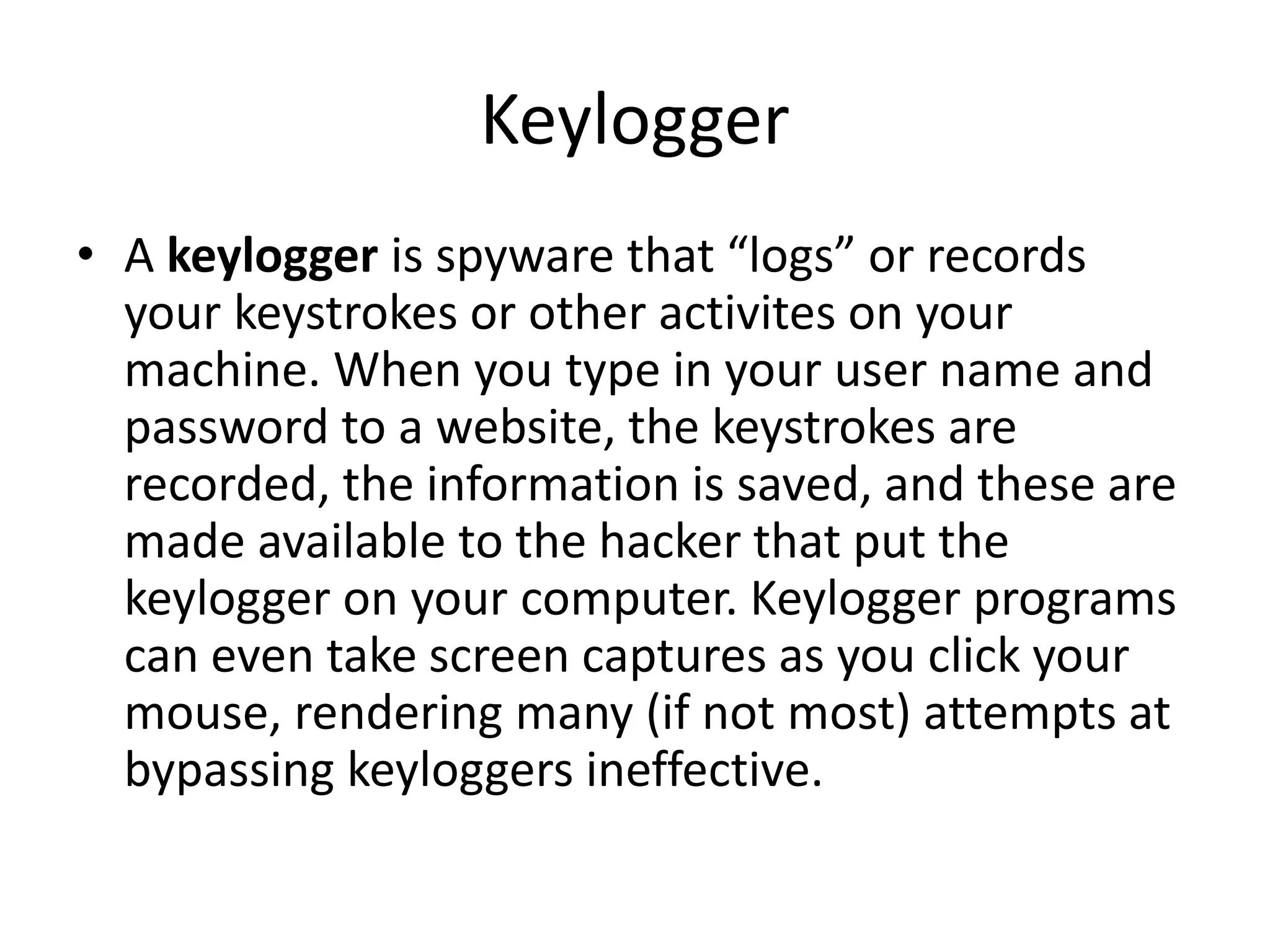 Keylogger
• A keylogger is spyware that “logs” or records
your keystrokes or other activites on your
machine. When you type in your user name and
password to a website, the keystrokes are
recorded, the information is saved, and these are
made available to the hacker that put the
keylogger on your computer. Keylogger programs
can even take screen captures as you click your
mouse, rendering many (if not most) attempts at
bypassing keyloggers ineffective.
 