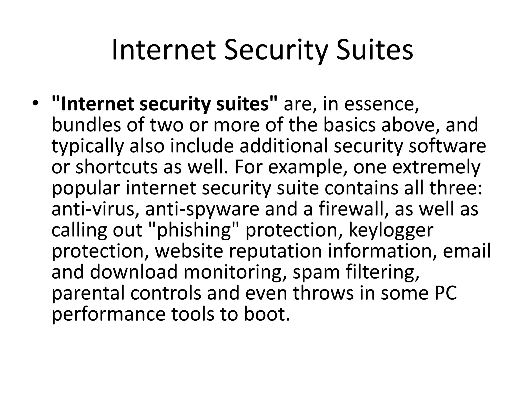 Internet Security Suites
• "Internet security suites" are, in essence,
bundles of two or more of the basics above, and
typically also include additional security software
or shortcuts as well. For example, one extremely
popular internet security suite contains all three:
anti-virus, anti-spyware and a firewall, as well as
calling out "phishing" protection, keylogger
protection, website reputation information, email
and download monitoring, spam filtering,
parental controls and even throws in some PC
performance tools to boot.
 