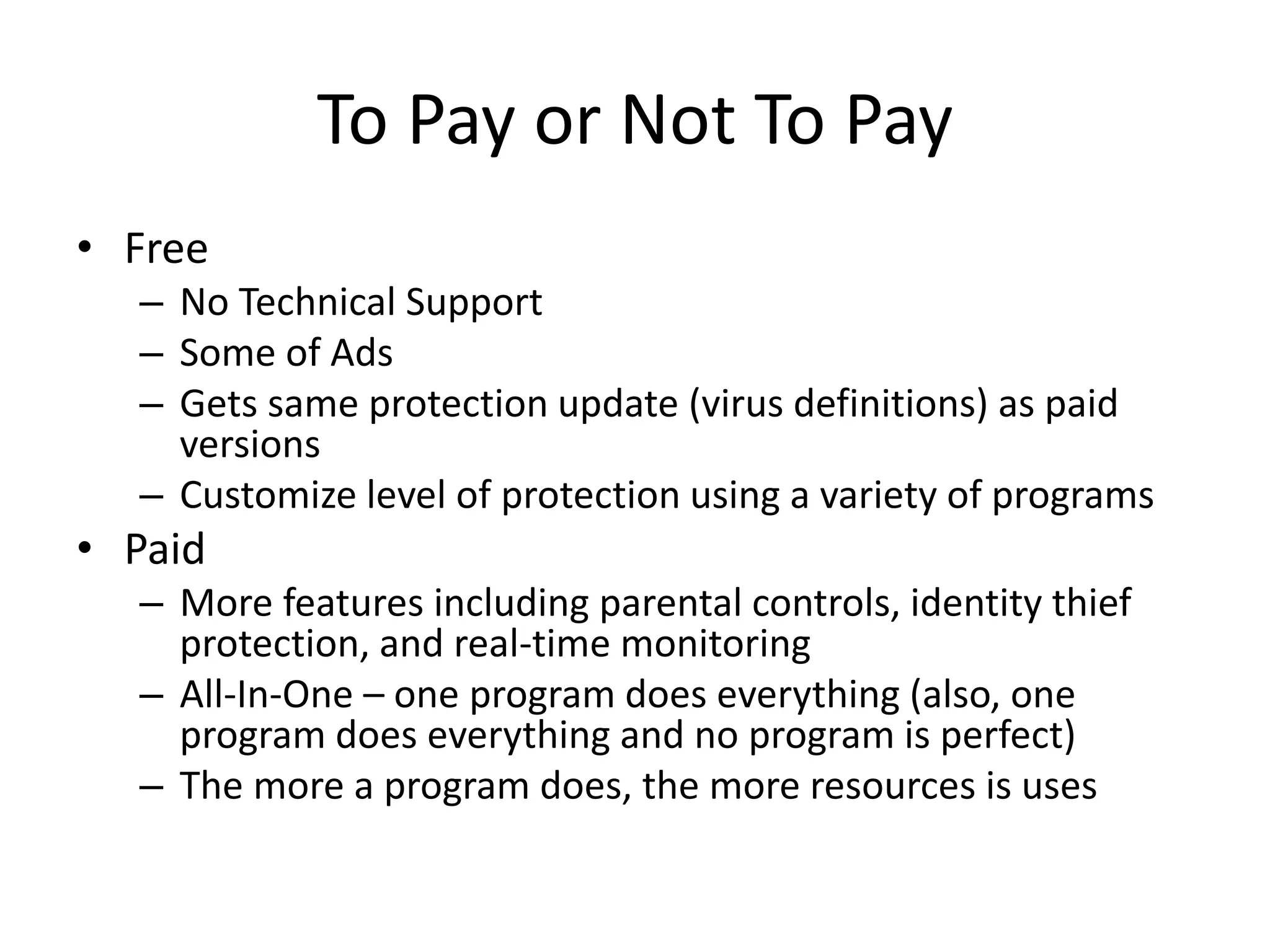 To Pay or Not To Pay
• Free
– No Technical Support
– Some of Ads
– Gets same protection update (virus definitions) as paid
versions
– Customize level of protection using a variety of programs
• Paid
– More features including parental controls, identity thief
protection, and real-time monitoring
– All-In-One – one program does everything (also, one
program does everything and no program is perfect)
– The more a program does, the more resources is uses
 
