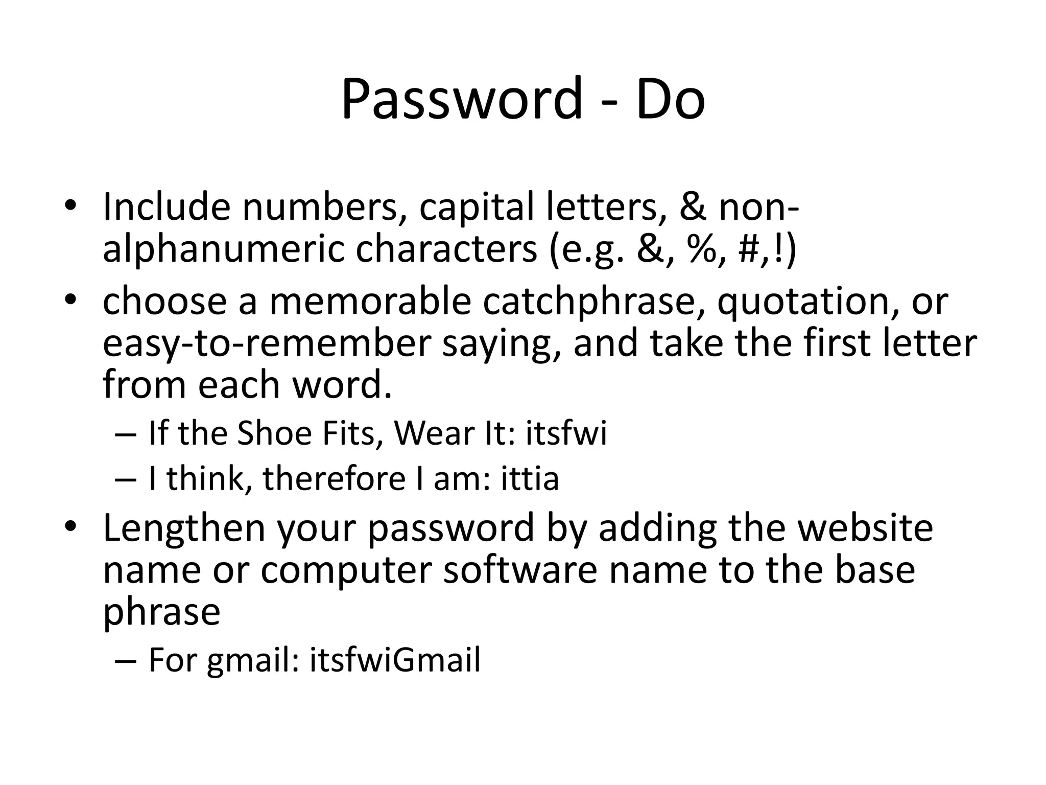 Password - Do
• Include numbers, capital letters, & non-
alphanumeric characters (e.g. &, %, #,!)
• choose a memorable catchphrase, quotation, or
easy-to-remember saying, and take the first letter
from each word.
– If the Shoe Fits, Wear It: itsfwi
– I think, therefore I am: ittia
• Lengthen your password by adding the website
name or computer software name to the base
phrase
– For gmail: itsfwiGmail
 