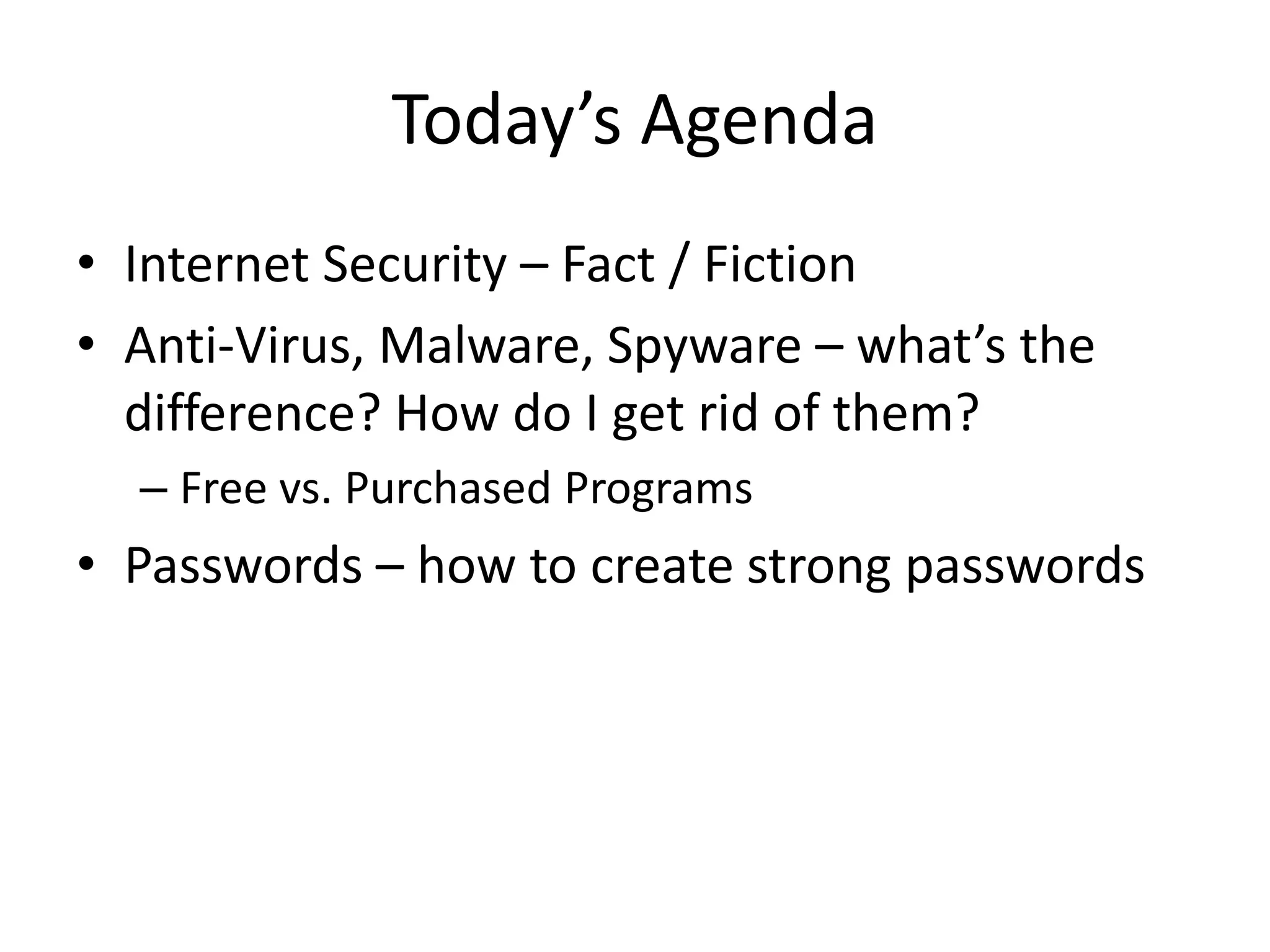 Today’s Agenda
• Internet Security – Fact / Fiction
• Anti-Virus, Malware, Spyware – what’s the
difference? How do I get rid of them?
– Free vs. Purchased Programs
• Passwords – how to create strong passwords
 
