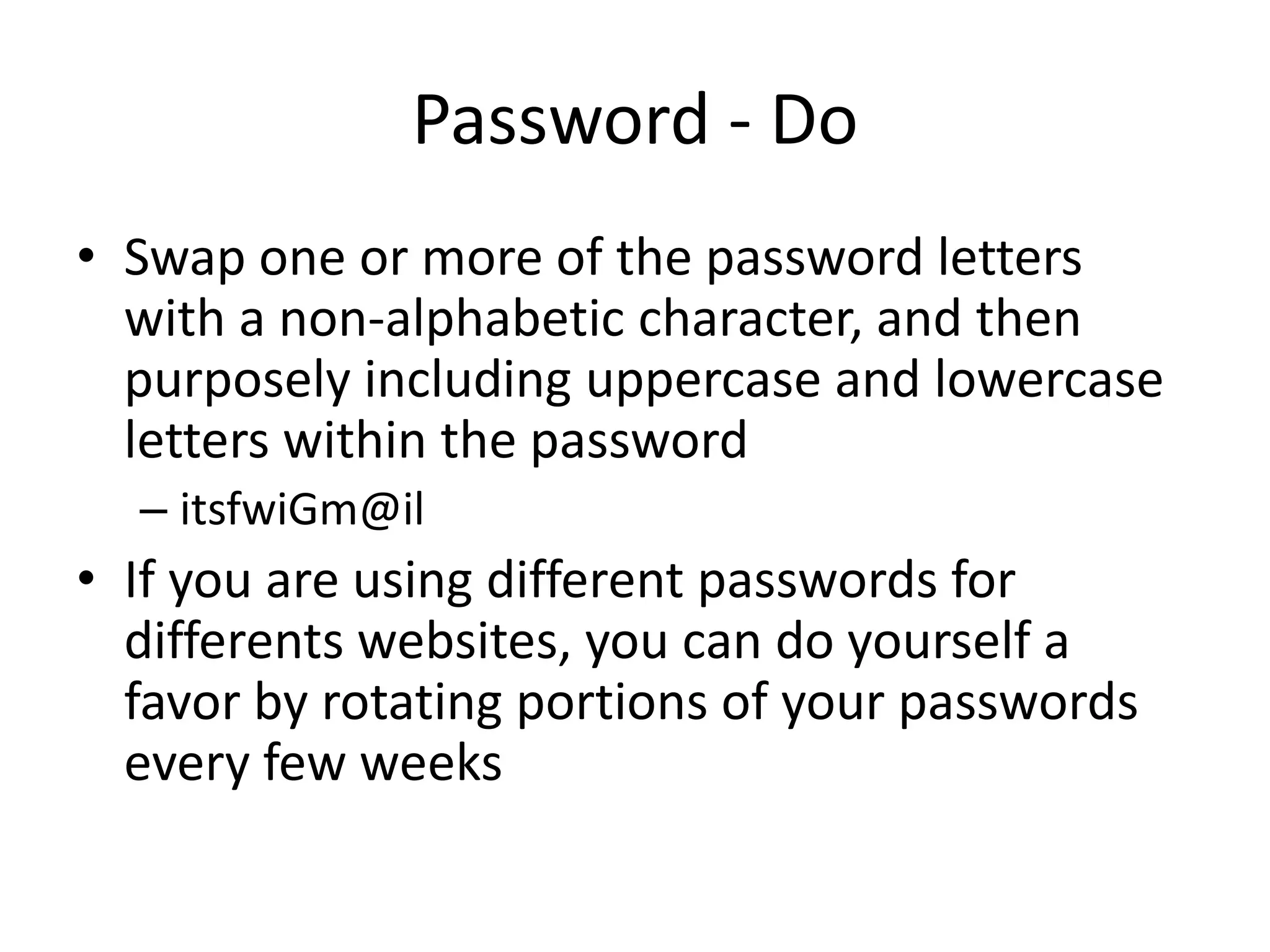 Password - Do
• Swap one or more of the password letters
with a non-alphabetic character, and then
purposely including uppercase and lowercase
letters within the password
– itsfwiGm@il
• If you are using different passwords for
differents websites, you can do yourself a
favor by rotating portions of your passwords
every few weeks
 