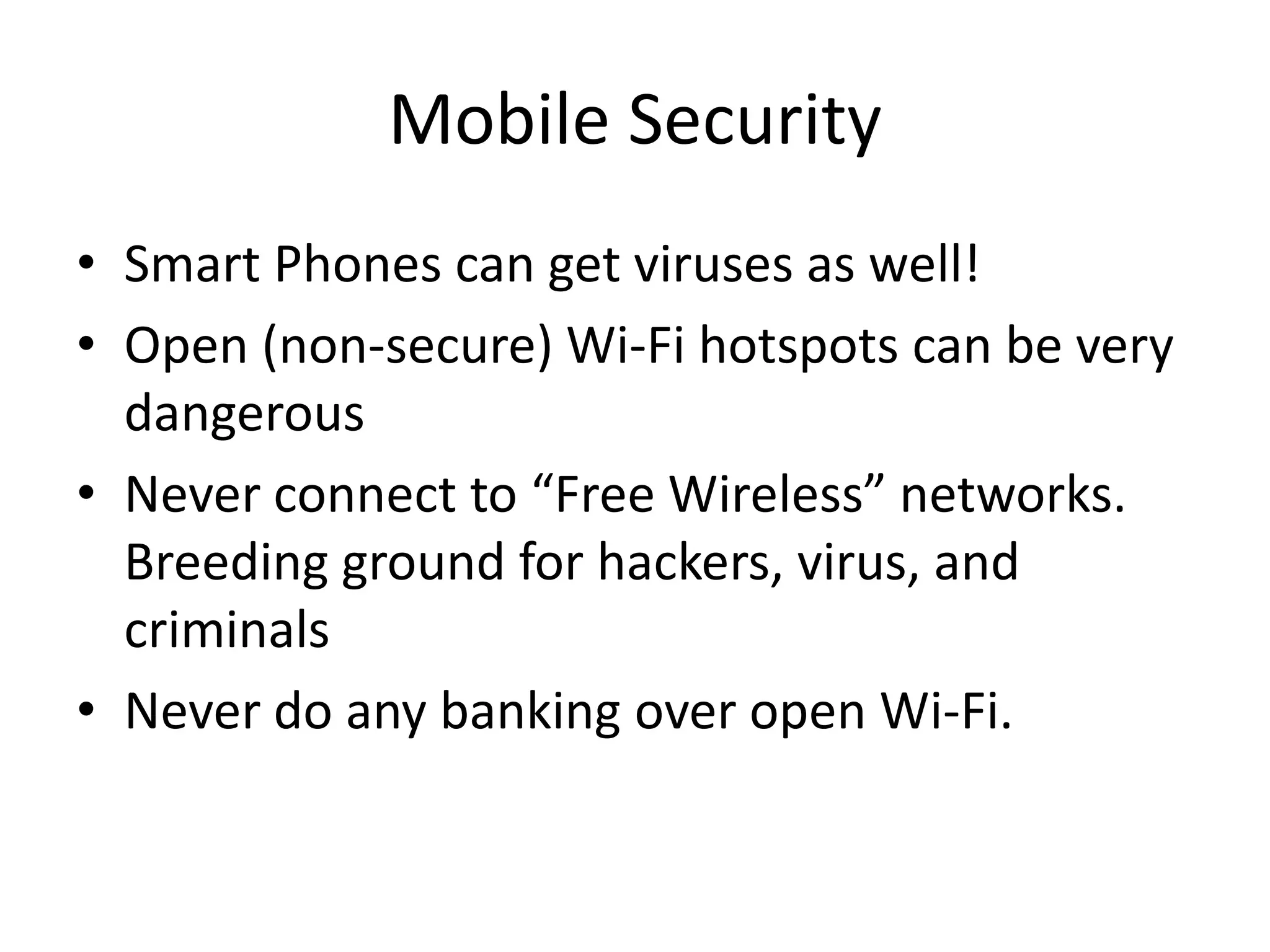 Mobile Security
• Smart Phones can get viruses as well!
• Open (non-secure) Wi-Fi hotspots can be very
dangerous
• Never connect to “Free Wireless” networks.
Breeding ground for hackers, virus, and
criminals
• Never do any banking over open Wi-Fi.
 