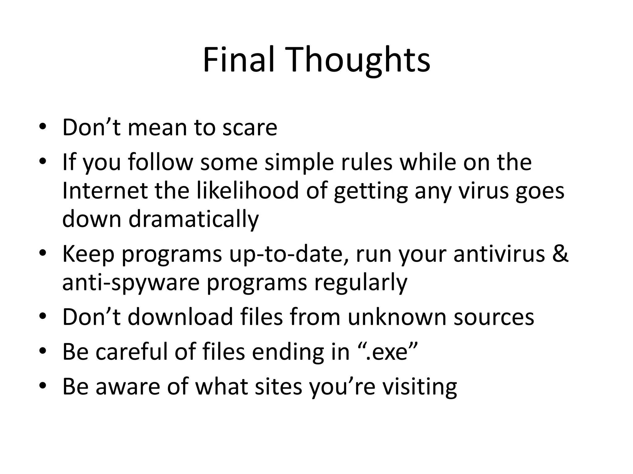 Final Thoughts
• Don’t mean to scare
• If you follow some simple rules while on the
Internet the likelihood of getting any virus goes
down dramatically
• Keep programs up-to-date, run your antivirus &
anti-spyware programs regularly
• Don’t download files from unknown sources
• Be careful of files ending in “.exe”
• Be aware of what sites you’re visiting
 
