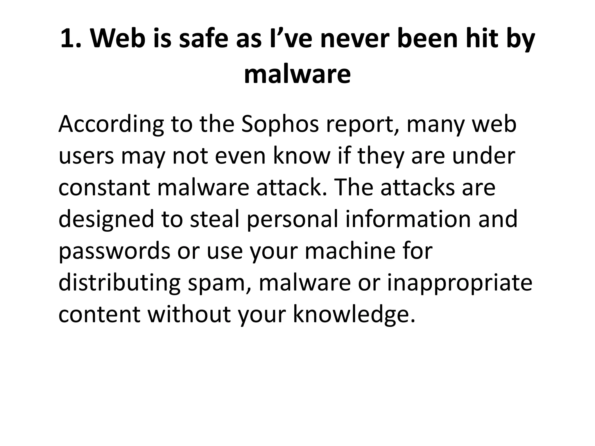 1. Web is safe as I’ve never been hit by
malware
According to the Sophos report, many web
users may not even know if they are under
constant malware attack. The attacks are
designed to steal personal information and
passwords or use your machine for
distributing spam, malware or inappropriate
content without your knowledge.
 