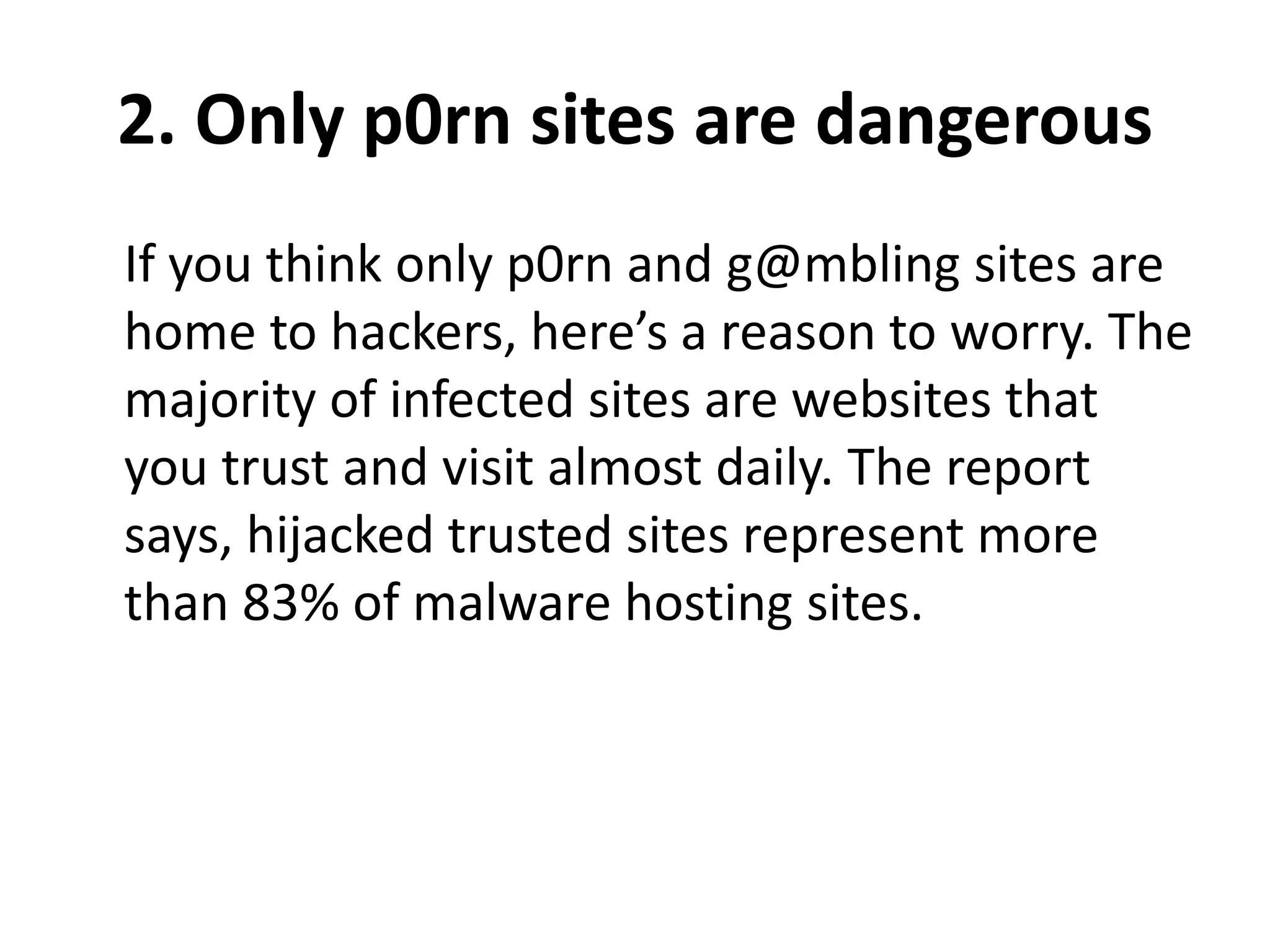 2. Only p0rn sites are dangerous
If you think only p0rn and g@mbling sites are
home to hackers, here’s a reason to worry. The
majority of infected sites are websites that
you trust and visit almost daily. The report
says, hijacked trusted sites represent more
than 83% of malware hosting sites.
 