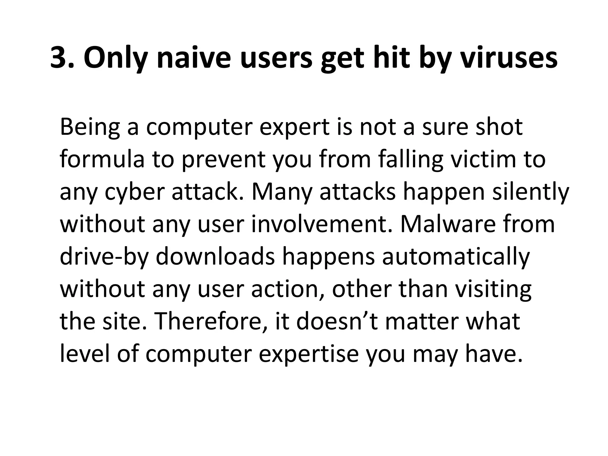 3. Only naive users get hit by viruses
Being a computer expert is not a sure shot
formula to prevent you from falling victim to
any cyber attack. Many attacks happen silently
without any user involvement. Malware from
drive-by downloads happens automatically
without any user action, other than visiting
the site. Therefore, it doesn’t matter what
level of computer expertise you may have.
 