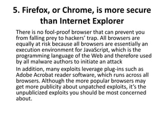 5. Firefox, or Chrome, is more secure
than Internet Explorer
There is no fool-proof browser that can prevent you
from falling prey to hackers’ trap. All browsers are
equally at risk because all browsers are essentially an
execution environment for JavaScript, which is the
programming language of the Web and therefore used
by all malware authors to initiate an attack
In addition, many exploits leverage plug-ins such as
Adobe Acrobat reader software, which runs across all
browsers. Although the more popular browsers may
get more publicity about unpatched exploits, it’s the
unpublicized exploits you should be most concerned
about.
 