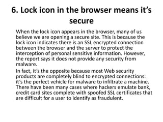 6. Lock icon in the browser means it’s
secure
When the lock icon appears in the browser, many of us
believe we are opening a secure site. This is because the
lock icon indicates there is an SSL encrypted connection
between the browser and the server to protect the
interception of personal sensitive information. However,
the report says it does not provide any security from
malware.
In fact, it’s the opposite because most Web security
products are completely blind to encrypted connections:
it’s the perfect vehicle for malware to infiltrate a machine.
There have been many cases where hackers emulate bank,
credit card sites complete with spoofed SSL certificates that
are difficult for a user to identify as fraudulent.
 