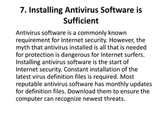 7. Installing Antivirus Software is
Sufficient
Antivirus software is a commonly known
requirement for Internet security. However, the
myth that antivirus installed is all that is needed
for protection is dangerous for Internet surfers.
Installing antivirus software is the start of
Internet security. Constant installation of the
latest virus definition files is required. Most
reputable antivirus software has monthly updates
for definition files. Download them to ensure the
computer can recognize newest threats.
 