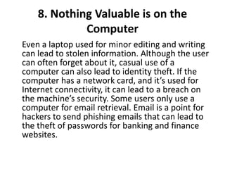 8. Nothing Valuable is on the
Computer
Even a laptop used for minor editing and writing
can lead to stolen information. Although the user
can often forget about it, casual use of a
computer can also lead to identity theft. If the
computer has a network card, and it’s used for
Internet connectivity, it can lead to a breach on
the machine’s security. Some users only use a
computer for email retrieval. Email is a point for
hackers to send phishing emails that can lead to
the theft of passwords for banking and finance
websites.
 