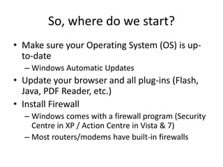So, where do we start?
• Make sure your Operating System (OS) is up-
to-date
– Windows Automatic Updates
• Update your browser and all plug-ins (Flash,
Java, PDF Reader, etc.)
• Install Firewall
– Windows comes with a firewall program (Security
Centre in XP / Action Centre in Vista & 7)
– Most routers/modems have built-in firewalls
 