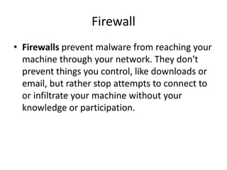 Firewall
• Firewalls prevent malware from reaching your
machine through your network. They don't
prevent things you control, like downloads or
email, but rather stop attempts to connect to
or infiltrate your machine without your
knowledge or participation.
 