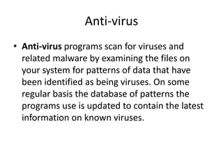 Anti-virus
• Anti-virus programs scan for viruses and
related malware by examining the files on
your system for patterns of data that have
been identified as being viruses. On some
regular basis the database of patterns the
programs use is updated to contain the latest
information on known viruses.
 