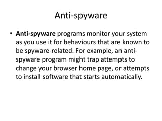 Anti-spyware
• Anti-spyware programs monitor your system
as you use it for behaviours that are known to
be spyware-related. For example, an anti-
spyware program might trap attempts to
change your browser home page, or attempts
to install software that starts automatically.
 