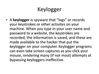 Keylogger
• A keylogger is spyware that “logs” or records
your keystrokes or other activites on your
machine. When you type in your user name and
password to a website, the keystrokes are
recorded, the information is saved, and these are
made available to the hacker that put the
keylogger on your computer. Keylogger programs
can even take screen captures as you click your
mouse, rendering many (if not most) attempts at
bypassing keyloggers ineffective.
 
