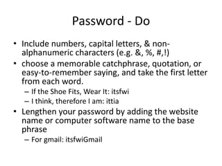 Password - Do
• Include numbers, capital letters, & non-
alphanumeric characters (e.g. &, %, #,!)
• choose a memorable catchphrase, quotation, or
easy-to-remember saying, and take the first letter
from each word.
– If the Shoe Fits, Wear It: itsfwi
– I think, therefore I am: ittia
• Lengthen your password by adding the website
name or computer software name to the base
phrase
– For gmail: itsfwiGmail
 