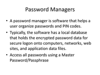 Password Managers
• A password manager is software that helps a
user organize passwords and PIN codes.
• Typically, the software has a local database
that holds the encrypted password data for
secure logon onto computers, networks, web
sites, and application data files.
• Access all passwords using a Master
Password/Passphrase
 