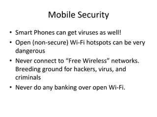 Mobile Security
• Smart Phones can get viruses as well!
• Open (non-secure) Wi-Fi hotspots can be very
dangerous
• Never connect to “Free Wireless” networks.
Breeding ground for hackers, virus, and
criminals
• Never do any banking over open Wi-Fi.
 